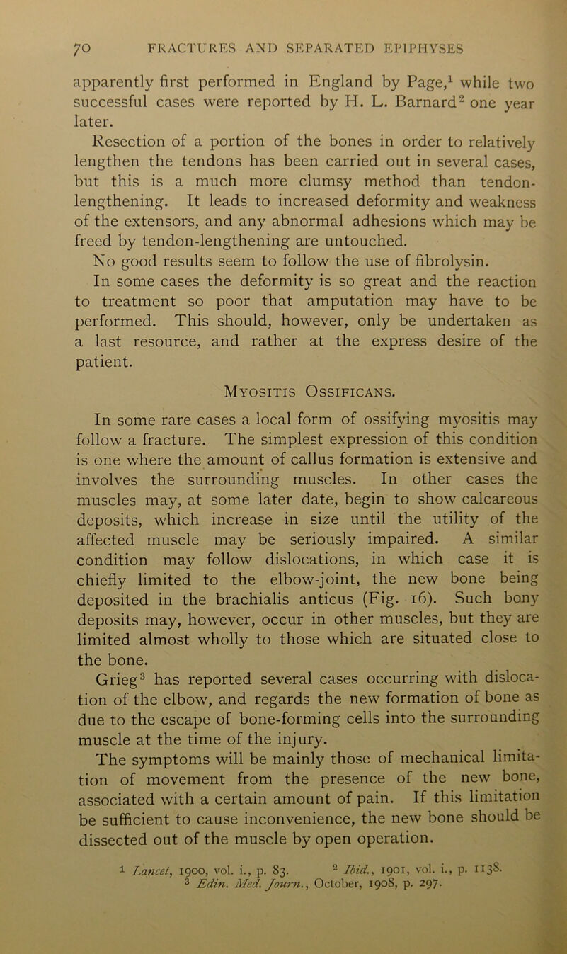 apparently first performed in England by Page,^ while two successful cases were reported by H. L. Barnard^ one year later. Resection of a portion of the bones in order to relatively lengthen the tendons has been carried out in several cases, but this is a much more clumsy method than tendon- lengthening. It leads to increased deformity and weakness of the extensors, and any abnormal adhesions which may be freed by tendon-lengthening are untouched. No good results seem to follow the use of fibrolysin. In some cases the deformity is so great and the reaction to treatment so poor that amputation may have to be performed. This should, however, only be undertaken as a last resource, and rather at the express desire of the patient. Myositis Ossificans. In some rare cases a local form of ossifying myositis may follow a fracture. The simplest expression of this condition is one where the amount of callus formation is extensive and involves the surrounding muscles. In other cases the muscles may, at some later date, begin to show calcareous deposits, which increase in size until the utility of the affected muscle may be seriously impaired. A similar condition may follow dislocations, in which case it is chiefly limited to the elbow-joint, the new bone being deposited in the brachialis anticus (Fig. i6). Such bony deposits may, however, occur in other muscles, but they are limited almost wholly to those which are situated close to the bone. Grieg^ has reported several cases occurring with disloca- tion of the elbow, and regards the new formation of bone as due to the escape of bone-forming cells into the surrounding muscle at the time of the injury. The symptoms will be mainly those of mechanical limita- tion of movement from the presence of the new bone, associated with a certain amount of pain. If this limitation be sufficient to cause inconvenience, the new bone should be dissected out of the muscle by open operation. ^ Lancet, 1900, vol. i., p. 83. ^ Ibid., 1901, vol. i., p. HjS- 2 Edin. Med. Journ., October, 1908, p. 297.