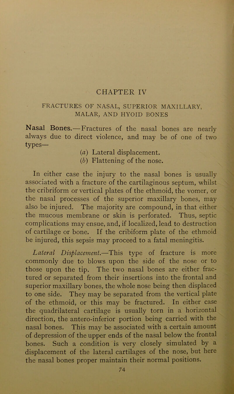 CHAPTER IV FRACTURES OF NASAL, SUPERIOR MAXILLARY, MALAR, AND HYOID BONES Nasal Bones.—Fractures of the nasal bones are nearly always due to direct violence, and may be of one of two types— (а) Lateral displacement. (б) Flattening of the nose. In either case the injury to the nasal bones is usually associated with a fracture of the cartilaginous septum, whilst the cribriform or vertical plates of the ethmoid, the vomer, or the nasal processes of the superior maxillary bones, may also be injured. The majority are compound, in that either the mucous membrane or skin is perforated. Thus, septic complications may ensue, and, if localized, lead to destruction of cartilage or bone. If the cribiform plate of the ethmoid be injured, this sepsis may proceed to a fatal meningitis. Lateral Displacement.—This type of fracture is more commonly due to blows upon the side of the nose or to those upon the tip. The two nasal bones are either frac- tured or separated from their insertions into the frontal and superior maxillary bones, the whole nose being then displaced to one side. They may be separated from the vertical plate of the ethmoid, or this may be fractured. In either case the quadrilateral cartilage is usually torn in a horizontal direction, the antero-inferior portion being carried with the nasal bones. This may be associated with a certain amount of depression of the upper ends of the nasal below the frontal bones. Such a condition is very closely simulated by a displacement of the lateral cartilages of the nose, but here the nasal bones proper maintain their normal positions.