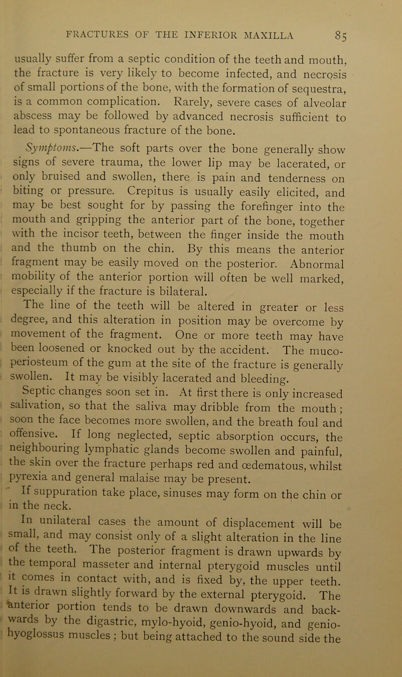 usually suffer from a septic condition of the teeth and mouth, the fracture is very likely to become infected, and necrosis of small portions of the bone, with the formation of sequestra, is a common complication. Rarely, severe cases of alveolar abscess may be followed by advanced necrosis sufficient to lead to spontaneous fracture of the bone. Symptoms.—The soft parts over the bone generally show signs of severe trauma, the lower lip may be lacerated, or only bruised and swollen, there is pain and tenderness on biting or pressure. Crepitus is usually easily elicited, and may be best sought for by passing the forefinger into the mouth and gripping the anterior part of the bone, together with the incisor teeth, between the finger inside the mouth and the thumb on the chin. By this means the anterior fragment may be easily moved on the posterior. Abnormal mobility of the anterior portion will often be well marked, especially if the fracture is bilateral. The line of the teeth will be altered in greater or less degree, and this alteration in position may be overcome by movement of the fragment. One or more teeth may have been loosened or knocked out by the accident. The muco- periosteum of the gum at the site of the fracture is generally swollen. It may be visibly lacerated and bleeding. Septic changes soon set in. At first there is only increased salivation, so that the saliva may dribble from the mouth; soon the face becomes more swollen, and the breath foul and offensive. If long neglected, septic absorption occurs, the neighbouring lymphatic glands become swollen and painful, the skin over the fracture perhaps red and cedematous, whilst pyrexia and general malaise may be present. If suppuration take place, sinuses may form on the chin or in the neck. In unilateral cases the amount of displacement will be small, and may consist only of a slight alteration in the line of the teeth. The posterior fragment is drawn upwards by the temporal masseter and internal pterygoid muscles until it comes in contact with, and is fixed by, the upper teeth. It IS drawn slightly forward by the external pterygoid. The ^.nterior portion tends to be drawn downwards and back- wards by the digastric, mylo-hyoid, genio-hyoid, and genio- hyoglossus muscles ; but being attached to the sound side the
