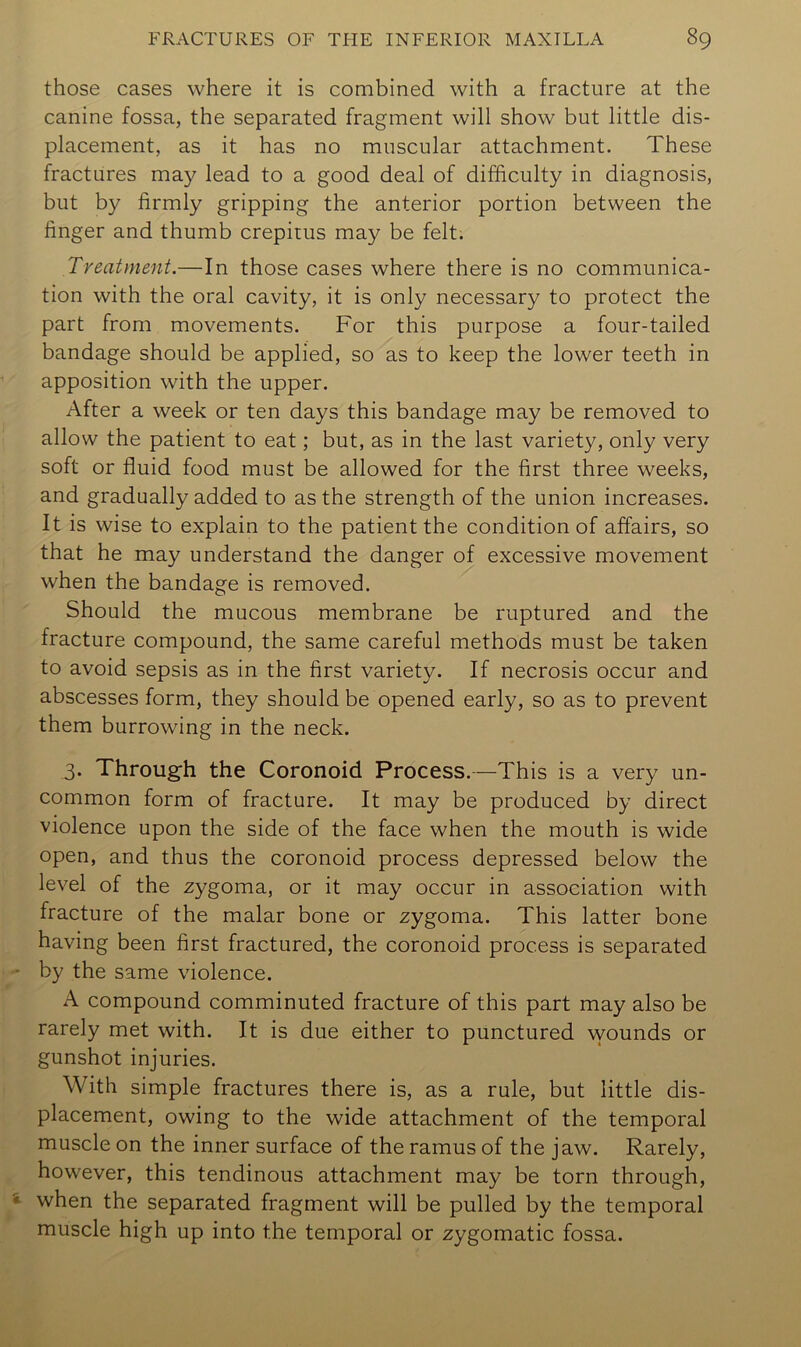 those cases where it is combined with a fracture at the canine fossa, the separated fragment will show but little dis- placement, as it has no muscular attachment. These fractures may lead to a good deal of difficulty in diagnosis, but by firmly gripping the anterior portion between the finger and thumb crepitus may be felt. Treatment.—In those cases where there is no communica- tion with the oral cavity, it is only necessary to protect the part from movements. For this purpose a four-tailed bandage should be applied, so as to keep the lower teeth in apposition with the upper. After a week or ten days this bandage may be removed to allow the patient to eat; but, as in the last variety, only very soft or fluid food must be allowed for the first three weeks, and gradually added to as the strength of the union increases. It is wise to explain to the patient the condition of affairs, so that he may understand the danger of excessive movement when the bandage is removed. Should the mucous membrane be ruptured and the fracture compound, the same careful methods must be taken to avoid sepsis as in the first variety. If necrosis occur and abscesses form, they should be opened early, so as to prevent them burrowing in the neck. 3. Through the Coronoid Process.—This is a very un- common form of fracture. It may be produced by direct violence upon the side of the face when the mouth is wide open, and thus the coronoid process depressed below the level of the zygoma, or it may occur in association with fracture of the malar bone or zygoma. This latter bone having been first fractured, the coronoid process is separated by the same violence. A compound comminuted fracture of this part may also be rarely met with. It is due either to punctured wounds or gunshot injuries. With simple fractures there is, as a rule, but little dis- placement, owing to the wide attachment of the temporal muscle on the inner surface of the ramus of the jaw. Rarely, however, this tendinous attachment may be torn through, when the separated fragment will be pulled by the temporal muscle high up into the temporal or zygomatic fossa.