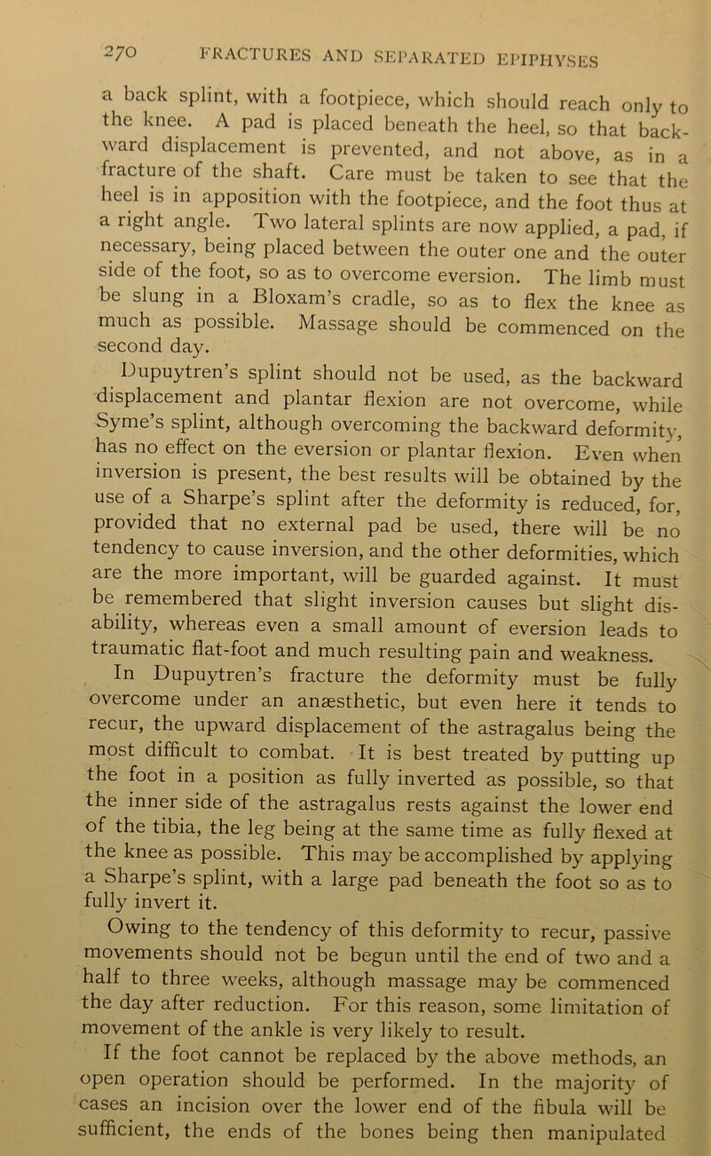 a back splint, with a footpiece, which should reach only to the knee. A pad is placed beneath the heel, so that back- ward displacement is prevented, and not above, as in a fracture of the shaft. Care must be taken to see that the heel is in apposition with the footpiece, and the foot thus at a right angle. Two lateral splints are now applied, a pad, if necessary, being placed between the outer one and the outer side of the foot, so as to overcome eversion. The limb must be slung in a Bloxam’s cradle, so as to flex the knee as much as possible. Massage should be commenced on the second day. Dupuytren s splint should not be used, as the backward displacement and plantar flexion are not overcome, while Syme’s splint, although overcoming the backward deformity, has no effect on the eversion or plantar flexion. Even when inversion is present, the best results will be obtained by the use of a Sharpe’s splint after the deformity is reduced, for, provided that no external pad be used, there will be no tendency to cause inversion, and the other deformities, which are the more important, will be guarded against. It must be remembered that slight inversion causes but slight dis- ability, whereas even a small amount of eversion leads to traumatic flat-foot and much resulting pain and weakness. , In Dupuytren’s fracture the deformity must be fully overcome under an anaesthetic, but even here it tends to recur, the upward displacement of the astragalus being the most difficult to combat. - It is best treated by putting up the foot in a position as fully inverted as possible, so that the inner side of the astragalus rests against the lower end of the tibia, the leg being at the same time as fully flexed at the knee as possible. This may be accomplished by applying a Sharpe’s splint, with a large pad beneath the foot so as to fully invert it. Owing to the tendency of this deformity to recur, passive movements should not be begun until the end of two and a half to three weeks, although massage may be commenced the day after reduction. For this reason, some limitation of movement of the ankle is very likely to result. If the foot cannot be replaced by the above methods, an open operation should be performed. In the majorit}^ of cases an incision over the lower end of the fibula will be sufficient, the ends of the bones being then manipulated