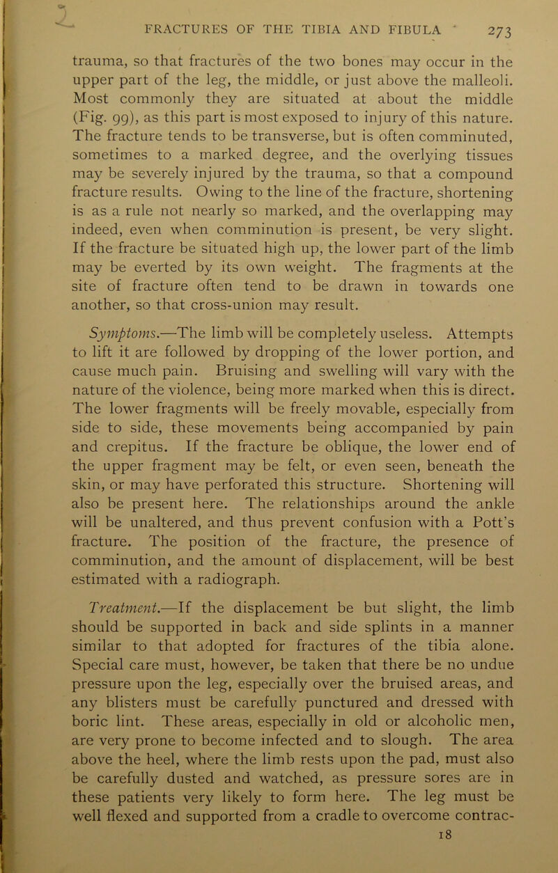 trauma, so that fractures of the two bones may occur in the upper part of the leg, the middle, or just above the malleoli. Most commonly they are situated at about the middle (Fig. 99), as this part is most exposed to injury of this nature. The fracture tends to be transverse, but is often comminuted, sometimes to a marked degree, and the overlying tissues may be severely injured by the trauma, so that a compound fracture results. Owing to the line of the fracture, shortening is as a rule not nearly so marked, and the overlapping may indeed, even when comminution is present, be very slight. If the fracture be situated high up, the lower part of the limb may be everted by its own weight. The fragments at the site of fracture often tend to be drawn in towards one another, so that cross-union may result. Symptoms.—The limb will be completely useless. Attempts to lift it are followed by dropping of the lower portion, and cause much pain. Bruising and swelling will vary with the nature of the violence, being more marked when this is direct. The lower fragments will be freely movable, especially from side to side, these movements being accompanied by pain and crepitus. If the fracture be oblique, the lower end of the upper fragment may be felt, or even seen, beneath the skin, or may have perforated this structure. Shortening will also be present here. The relationships around the ankle will be unaltered, and thus prevent confusion with a Pott’s fracture. The position of the fracture, the presence of comminution, and the amount of displacement, will be best estimated with a radiograph. Treatment.—If the displacement be but slight, the limb should be supported in back and side splints in a manner similar to that adopted for fractures of the tibia alone. Special care must, however, be taken that there be no undue pressure upon the leg, especially over the bruised areas, and any blisters must be carefully punctured and dressed with boric lint. These areas, especially in old or alcoholic men, are very prone to become infected and to slough. The area above the heel, where the limb rests upon the pad, must also be carefully dusted and watched, as pressure sores are in these patients very likely to form here. The leg must be well flexed and supported from a cradle to overcome contrac- i8