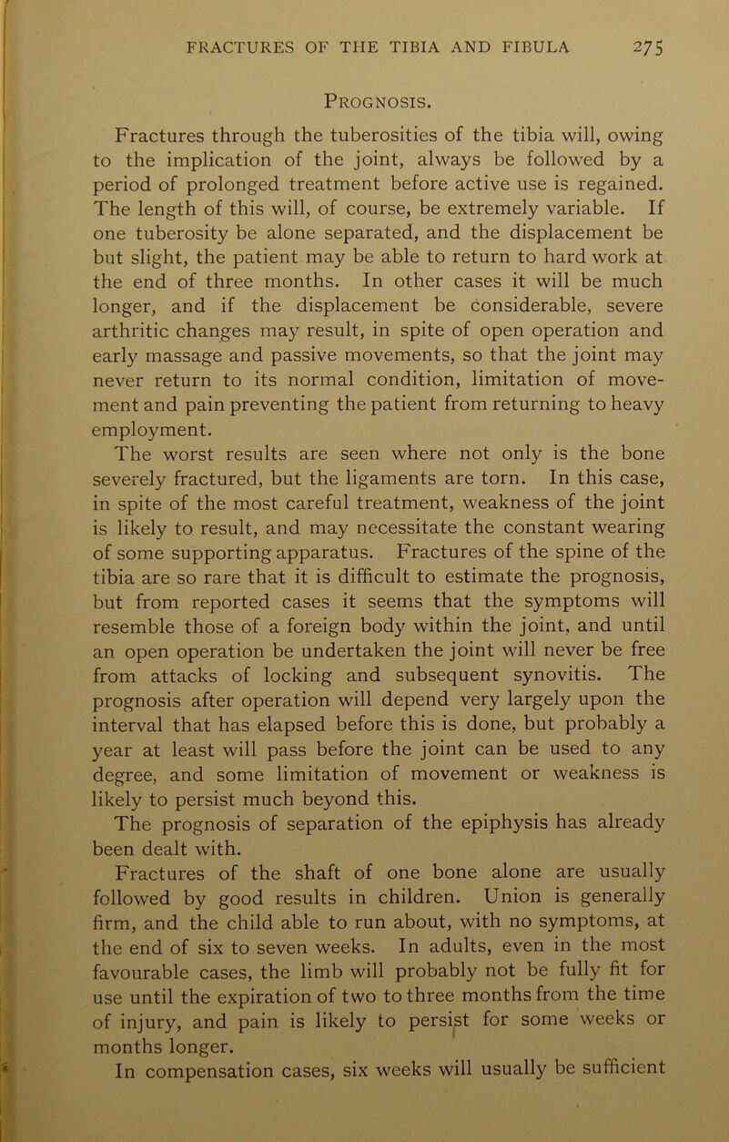 Prognosis. Fractures through the tuberosities of the tibia will, owing to the implication of the joint, always be followed by a period of prolonged treatment before active use is regained. The length of this will, of course, be extremely variable. If one tuberosity be alone separated, and the displacement be but slight, the patient may be able to return to hard work at the end of three months. In other cases it will be much longer, and if the displacement be considerable, severe arthritic changes may result, in spite of open operation and early massage and passive movements, so that the joint may never return to its normal condition, limitation of move- ment and pain preventing the patient from returning to heavy employment. The worst results are seen where not only is the bone severely fractured, but the ligaments are torn. In this case, in spite of the most careful treatment, weakness of the joint is likely to result, and may necessitate the constant wearing of some supporting apparatus. Fractures of the spine of the tibia are so rare that it is difficult to estimate the prognosis, but from reported cases it seems that the symptoms will resemble those of a foreign body within the joint, and until an. open operation be undertaken the joint will never be free from attacks of locking and subsequent synovitis. The prognosis after operation will depend very largely upon the interval that has elapsed before this is done, but probably a year at least will pass before the joint can be used to any degree, and some limitation of movement or weakness is likely to persist much beyond this. The prognosis of separation of the epiphysis has already been dealt with. Fractures of the shaft of one bone alone are usually followed by good results in children. Union is generally firm, and the child able to run about, with no symptoms, at the end of six to seven weeks. In adults, even in the most favourable cases, the limb will probably not be fully fit for use until the expiration of two to three months from the time of injury, and pain is likely to persist for some weeks or months longer. In compensation cases, six weeks will usually be sufficient