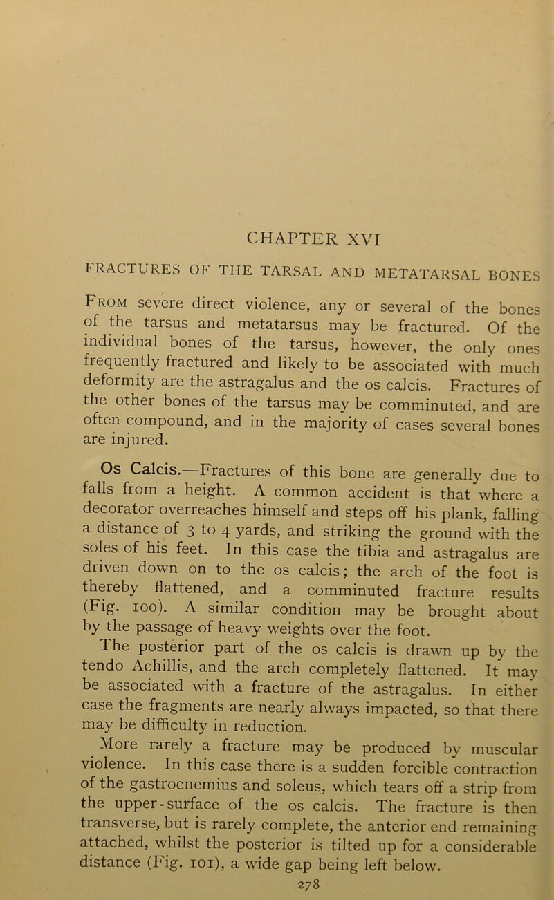 CHAPTER XVI FRACTURES OF THE TARSAL AND METATARSAL BONES From severe direct violence, any or several of the bones of the tarsus and metatarsus may be fractured. Of the individual bones of the tarsus, however, the only ones frequently fractured and likely to be associated with much deformity are the astragalus and the os calcis. Fractures of the other bones of the tarsus may be comminuted, and are often compound, and in the majority of cases several bones are injured. Os Calcis. Fractures of this bone are generally due to falls from a height. A common accident is that where a decorator overreaches himself and steps off his plank, falling a distance of 3 to 4 yards, and striking the ground with the soles of his feet. In this case the tibia and astragalus are driven down on to the os calcis; the arch of the foot is thereby flattened, and a comminuted fracture results loo)* A similar condition may be brought about by the passage of heavy weights over the foot. The posterior part of the os calcis is drawn up by the tendo Achillis, and the arch completely flattened. It may be associated with a fracture of the astragalus. In either case the fragments are nearly always impacted, so that there may be difficulty in reduction. More rarely a fracture may be produced by muscular violence. In this case there is a sudden forcible contraction of the gastrocnemius and soleus, which tears off a strip from the upper-surface of the os calcis. The fracture is then transverse, but is rarely complete, the anterior end remaining attached, whilst the posterior is tilted up for a considerable distance (Fig. loi), a wide gap being left below.