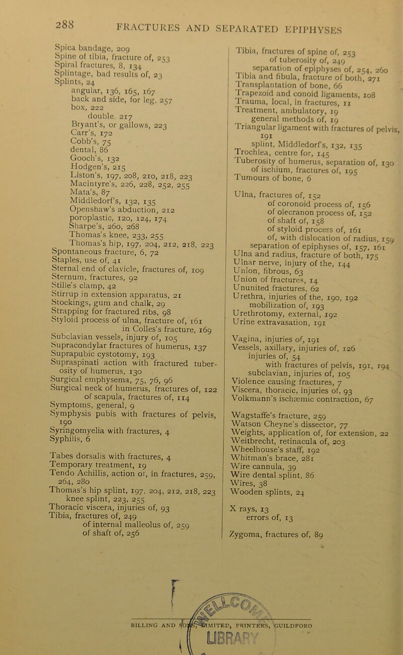 Spica bandage, 209 Spine of tibia, fracture of, 253 Spiral fractures, 8, 134 Splintage, bad results of, 23 Splints, 24 angular, 136, 165, 167 back and side, for leg, 257 box, 222 double. 217 Bryant’s, or gallows, 223 Carr’s, 172 Cobb’s, 75 dental, 86 Gooch’s, 132 Hodgen’s, 215 Liston’s, 197, 208, 210, 218, 223 Macintyre’s, 226, 228, 21:2, 2<K Mata’s, 87 Middledorf’s, 132, 135 Openshaw’s abduction, 212 poroplastic, 120, 124, 174 Sharpe’s, 260, 268 Thomas’s knee, 233, 255 Thomas’s hip, 197, 204, 212, 218, 223 Spontaneous fracture, 6, 72 Staples, use of, 41 Sternal end of clavicle, fractures of, 109 Sternum, fractures, 92 Stille’s clamp, 42 Stirrup in extension apparatus, 21 Stockings, gum and chalk, 29 Strapping for fractured ribs, 98 Styloid process of ulna, fracture of, 161 in Colles’s fracture, 169 Subclavian vessels, injury of, 105 Supracondylar fractures of humerus, 137 Suprapubic cystotomy, 193 Supraspinati action with fractured tuber- osity of humerus, 130 Surgical emphysema, 75, 76, 96 Surgical neck of humerus, fractures of, 122 of scapula, fractures of, 114 Symptoms, general, 9 Symphysis pubis with fractures of pelvis, 190 Syringomyelia with fractures, 4 Syphilis, 6 Tabes dorsalis with fractures, 4 Temporary treatment, 19 Tendo Achillis, action of, in fractures, zza, 264, 280 Thomas’s hip splint, 197, 204, 212, 218, 223 knee splint, 223, 255 Thoracic viscera, injuries of, 93 Tibia, fractures of, 249 of internal malleolus of, 259 of shaft of, 256 Tibia, fractures of spine of, 253 of tuberosity of, 249 separation of epiphyses of, 254, 260 Tibia and fibula, fracture of both, 271 Transplantation of bone, 66 Trapezoid and conoid ligaments, 108 Trauma, local, in fractures, ii Treatment, ambulatory, 19 general methods of, 19 Triangular ligament with fractures of pelvis, splint, Middledorf’s, 132, 135 Trochlea, centre for, 145 Tuberosity of humerus, separation of, 130 of ischium, fractures of, 195 Tumours of bone, 6 Ulna, fractures of, 152 of coronoid process of, 156 of olecranon process of, 152 of shaft of, 158 of styloid process of, 161 of, with dislocation of radius, 159 separation of epiphyses of, 157, 161 Ulna and radius, fracture of both, 175 Ulnar nerve, injury of the, 144 Union, fibrous, 63 Union of fractures, 14 Ununited fractures. 62 Urethra, injuries of the, 190, 192 mobilization of, 193 Urethrotomy, external, 192 Urine extravasation, 191 Vagina, injuries of, 191 Vessels, axillary, injuries of, 126 injuries of, 54 with fractures of pelvis, 191, 194 subclavian, injuries of, 105 Violence causing fractures, 7 Viscera, thoracic, injuries of, 93 Volkmann’s ischaemic contraction, 67 Wagstaffe’s fracture, 259 Watson Cheyne’s dissector, 77 Weights, application of, for extension, 22 Weitbrecht, retinacula of, 203 Wheelhouse’s staff, 192 Whitman’s brace, 281 Wire cannula, 39 Wire dental splint, 86 Wires, 38 Wooden splints, 24 X rays, 13 errors of, 13 Zygoma, fractures of, 89