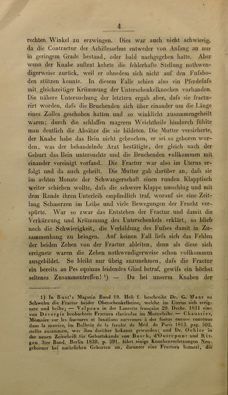 rechten Winkel zu erzwingen. Dies war auch nicht schwierig, da die Gontractur der Achillessehne entweder von Anfang an nur in geringem Grade bestand, oder bald nachgegeben hatte. Aber wenn der Knabe auftrat kehrte die fehlerhafte Stellung nothwen- digerweise zurück, weil er ohnedem sich nicht auf den Fufsbo- den stützen konnte. In diesem Falle schien also ein Pferdefufs mit gleichzeitiger Krümmung der Unterschenkelknochen vorhanden. Die nähere Untersuchung der letztem ergab aber, dafs sie fractu- rirt worden, dafs die Bruchenden sich über einander um die Länge eines Zolles geschoben hatten und so winklicht zusammengeheilt waren; durch die schlaffen mageren Weichtheile hindurch fühlte man deutlich die Absätze die sie bildeten. Die Mutter versicherte, der Knabe habe das Bein nicht gebrochen, er sei so geboren wor- den, was der behandelnde Arzt bestätigte, der gleich nach der Geburt das Bein untersuchte und die Bruchenden vollkommen mit einander vereinigt vorfand. Die Fractur war also im Uterus er- folgt und da auch geheilt. Die Mutter gab darüber an, dafs sie im achten Monate der Schwangerschaft einen runden Klapptisch weiter schieben wollte, dafs die schwere Klappe umschlug und mit dem Rande ihren Unterleib empfindlich traf, worauf sie eine Zeit- lang Schmerzen im Leibe und viele Bewegungen der Frucht ver- spürte. War so zwar das Entstehen der Fractur und damit die Verkürzung und Krümmung des Unterschenkels erklärt, so blieb noch die Schwierigkeit, die Verbildung des Fufses damit in Zu- sammenhang zu bringen. Auf keinen Fall liefs sich das Fehlen der beiden Zehen von der Fractur ableiten, denn als diese sich ereignete waren die Zehen nothwendigerweise schon vollkommen ausgebildet. So bleibt nur übrig anzunehmen, dafs die Fractur ein bereits an Pes equinus leidendes Glied betraf, gewifs ein höchst seltenes Zusammentreffen! *) — Da bei unserm Knaben der 1) In Rust’s Magazin Band 19. Heft 1. beschreibt Dr. G. Maas zu Schwelm die Fractur beider Oberschenkelbeine, welche im Uterus sich ereig- nete und heilte; — Velpean in der Lancelle franfaise 29. Decbr. 1831 eine von Devergie beobachtete Fractura claviculae im Muttcrleibe.— Chaussier, Memoire sur les fractures et luxations survenues a des foetus encore contenus dans la matrice, im Bulletin de la facu Ile de Med. de Paris 1813. pag. 302. stellte zusammen, was ihm darüber bekannt geworden; und Dr. Oehler in der neuen Zeitschrift für Geburtskunde von Busch, d’Outrepont und Rit- gen 3ter Band, Berlin 1830. p. 391. führt einige Knochenverletzungen Neu- geborner bei natürlichen Geburten an, darunter eine Fractura humeri, die