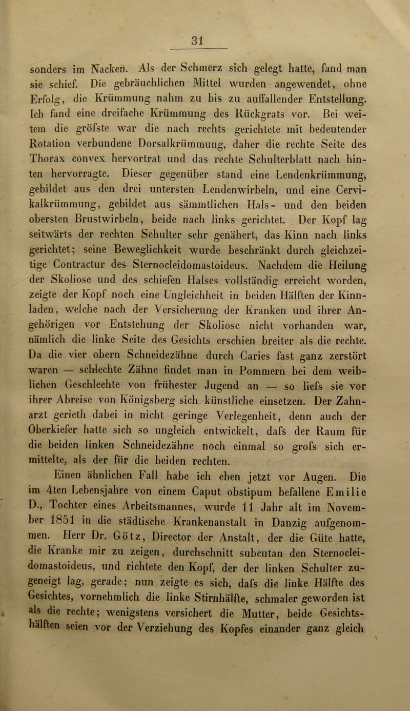 sonders im Nacken. Als der Schmerz sich gelegt hatte, fand man sie schief. Die gebräuchlichen Mittel wurden angewendet, ohne Erfolg, die Krümmung nahm zu bis zu auffallender Entstellung. Ich fand eine dreifache Krümmung des Rückgrats vor. Bei wei- tem die gröfste war die nach rechts gerichtete mit bedeutender Rotation verbundene Dorsalkrümmung, daher die rechte Seite des Thorax convex hervortrat und das rechte Schulterblatt nach hin- ten hervorragte. Dieser gegenüber stand eine Lendenkrümmung, gebildet aus den drei untersten Lendenwirbeln, und eine Cervi- kalkrümmung, gebildet aus sämmtlichen Hals- und den beiden obersten Brustwirbeln, beide nach links gerichtet. Der Kopf lag seitwärts der rechten Schulter sehr genähert, das Kinn nach links gerichtet; seine Beweglichkeit wurde beschränkt durch gleichzei- tige Contractur des Sternocleidomastoideus. Nachdem die Heilung der Skoliose und des schiefen Halses vollständig erreicht worden, zeigte der Kopf noch eine Ungleichheit in beiden Hälften der Kinn- laden, weiche nach der Versicherung der Kranken und ihrer An- gehörigen vor Entstehung der Skoliose nicht vorhanden war, nämlich die linke Seite des Gesichts erschien breiter als die rechte. Da die vier obern Schneidezähne durch Caries fast ganz zerstört waren — schlechte Zähne findet man in Pommern bei dem weib- lichen Geschlechte von frühester Jugend an — so liefs sie vor ihrer Abreise von Königsberg sich künstliche einsetzen. Der Zahn- arzt gerieth dabei in nicht geringe Verlegenheit, denn auch der Oberkiefer hatte sich so ungleich entwickelt, dafs der Raum für die beiden linken Schneidezähne noch einmal so grofs sich er- mittelte, als der für die beiden rechten. Einen ähnlichen Fall habe ich eben jetzt vor Augen. Die im 4ten Lebensjahre von einem Caput obstipum befallene Emilie D., Tochter eines Arbeitsmannes, wurde 11 Jahr alt im Novem- ber 1851 in die städtische Krankenanstalt in Danzig aufgenom- men. Herr Dr. Götz, Director der Anstalt, der die Güte hatte, die Kranke mir zu zeigen, durchschnitt subcutan den Sternoclei- domastoideus, und richtete den Kopf, der der linken Schulter zu- geneigt lag, gerade; nun zeigte es sich, dafs die linke Hälfte des Gesichtes, vornehmlich die linke Stirnhälfte, schmaler geworden ist als die rechte; wenigstens versichert die Mutter, beide Gesichts- hälften seien vor der Verziehung des Kopfes einander ganz gleich