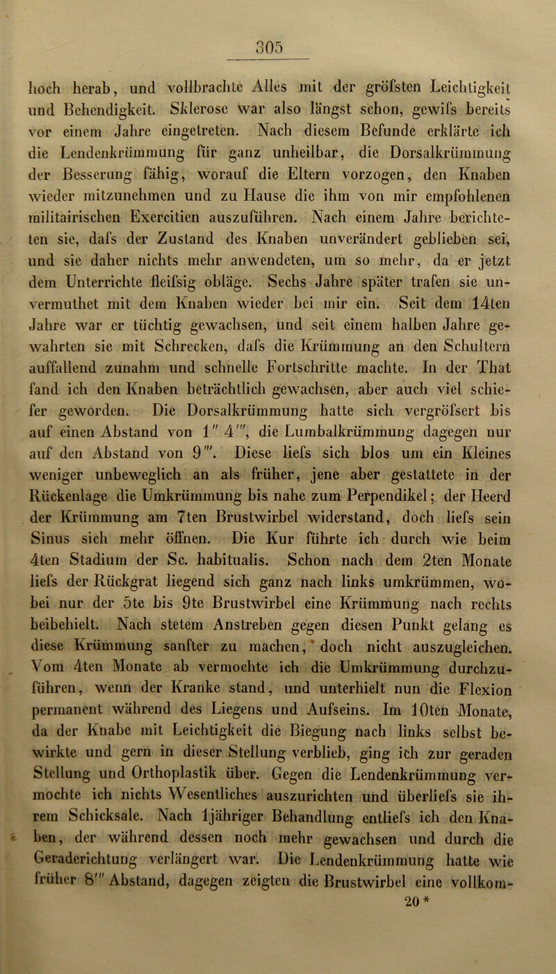 hoch herab, und vollbrachte Alles mit der grofsten Leichtigkeit und Behendigkeit. Sklerose war also längst schon, gewifs bereits vor einem Jahre eingetreten. Nach diesem Befunde erklärte ich die Lendenkrümmung für ganz unheilbar, die Dorsalkrümmung der Besserling fähig, worauf die Eltern vorzogen, den Knaben wieder mitzunehmen und zu Hause die ihm von mir empfohlenen militairischen Exercitien auszuführen. Nach einem Jahre berichte- ten sie, dafs der Zustand des Knaben unverändert geblieben sei, und sie daher nichts mehr anwendeten, um so mehr, da er jetzt dem Unterrichte fleifsig obläge. Sechs Jahre später trafen sie un- vermuthet mit dem Knaben wieder bei mir ein. Seit dem 14ten Jahre war er tüchtig gewachsen, und seit einem halben Jahre ge- wahrten sie mit Schrecken, dafs die Krümmung an den Schultern auffallend zunahm und schnelle Fortschritte machte. In der That fand ich den Knaben beträchtlich gewachsen, aber auch viel schie- fer geworden. Die Dorsalkrümmung hatte sich vergröfsert bis auf einen Abstand von 14', die Lurabalkrümmung dagegen nur auf den Abstand von 9 . Diese liefs sich blos um ein Kleines weniger unbeweglich an als früher, jene aber gestattete in der Rückenlage die Umkrümmung bis nahe zum Perpendikel; der Heerd der Krümmung am 7ten Brustwirbel widerstand, doch liefs sein Sinus sich mehr öffnen. Die Kur führte ich durch wie beim 4ten Stadium der Sc. habitualis. Schon nach dem 2ten Monate liefs der Rückgrat liegend sich ganz nach links umkrümmen, wo- bei nur der 5te bis 9te Brustwirbel eine Krümmung nach rechts beibehielt. Nach stetem Anstreben gegen diesen Punkt gelang es diese Krümmung sanfter zu machen, doch nicht auszugleichen. Vom 4ten Monate ab vermochte ich die Umkrümmung durchzu- führen, wenn der Kranke stand, und unterhielt nun die Flexion permanent während des Liegens und Aufseins. Im lOten Monate, da der Knabe mit Leichtigkeit die Biegung nach links selbst be- wirkte und gern in dieser Stellung verblieb, ging ich zur geraden Stellung und Orthoplastik über. Gegen die Lendenkrümmung ver- mochte ich nichts Wesentliches auszurichten und überliefs sie ih- rem Schicksale. Nach ljähriger Behandlung entliefs ich den Kna- ben, der während dessen noch mehr gewachsen und durch die Geraderichtung verlängert war. Die Lendenkrümmung hatte wie früher 8'Abstand, dagegen zeigten die Brustwirbel eine vollkom- 20 *