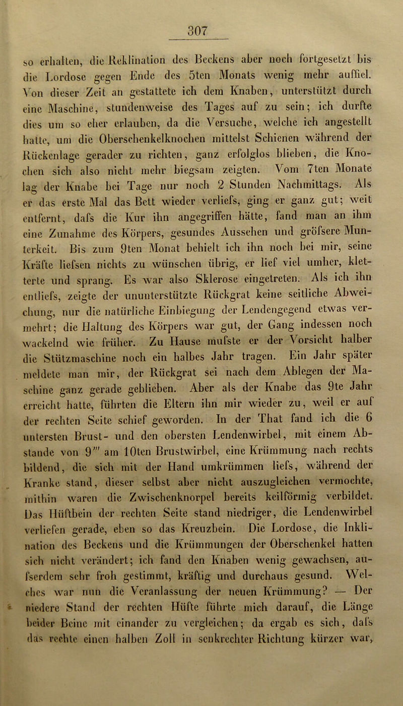 so erhalten, die Reklination des Reckens aber noch fortgesetzt bis die Lordose gegen Ende des 5ten Monats wenig mehr auffiel. Von dieser Zeit an gestattete ich dem Knaben, unterstützt durch eine Maschine, stundenweise des Tages auf zu sein; ich durfte dies um so eher erlauben, da die Versuche, welche ich angestellt hatte, um die Oberschenkelknochen mittelst Schienen während der Rückenlage gerader zu richten, ganz erfolglos blieben, die Kno- chen sich also nicht mehr biegsam zeigten. Vom 7ten Monate lag der Knabe bei Tage nur noch 2 Stunden Nachmittags. Als er das erste Mal das Bett wieder verliefs, ging er ganz gut; weit entfernt, dafs die Kur ihn angegriffen hätte, fand man an ihm eine Zunahme des Körpers, gesundes Aussehen und gröfsere Mun- terkeit. Bis zum 9ten Monat behielt ich ihn noch bei mir, seine Kräfte liefsen nichts zu wünschen übrig, er lief viel umher, klet- terte und sprang. Es war also Sklerose eingetreten. Als ich ihn entliefs, zeigte der ununterstützte Rückgrat keine seitliche Abwei- chung, nur die natürliche Einbiegung der Lendengegend etwas ver- mehrt; die Haltung des Körpers war gut, der Gang indessen noch wackelnd wie früher. Zu Hause mufste er der Vorsicht halbei die Stützmaschine noch ein halbes Jahr tragen. Ein Jahr später meldete man mir, der Rückgrat sei nach dem Ablegen der Ma- schine ganz gerade geblieben. Aber als der Knabe das 9te Jahi erreicht hatte, führten die Eltern ihn mir wieder zu, weil er aul der rechten Seite schief geworden. In der That fand ich die 6 untersten Brust- und den obersten Lendenwirbel, mit einem Ab- stande von 9' am lOten Brustwirbel, eine Krümmung nach rechts bildend, die sich mit der Hand umkrümmen liefs, während der Kranke stand, dieser selbst aber nicht auszugleichen vermochte, mithin waren die Zwischenknorpel bereits keilförmig verbildet. Das Hüftbein der rechten Seite stand niedriger, die Lendenwirbel verliefen gerade, eben so das Kreuzbein. Die Lordose, die Inkli- nation des Beckens und die Krümmungen der Oberschenkel hatten sich nicht verändert; ich fand den Knaben wenig gewachsen, au- fserdem sehr froh gestimmt, kräftig und durchaus gesund. Wel- ches war nun die Veranlassung der neuen Krümmung? — Der niedere Stand der rechten Hüfte führte mich darauf, die Länge beider Beine mit einander zu vergleichen; da ergab cs sich, dafs das rechte einen halben Zoll in senkrechter Richtung kürzer war,