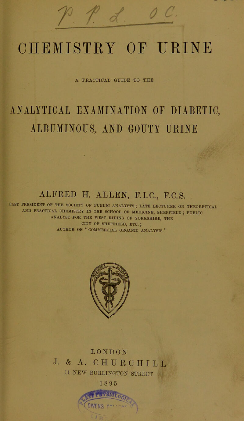 CHEMISTRY OF URINE i; ANALYTICAL EXAMINATION OF DIABETIC, ALBUMINOUS, AND GOUTY URINE ; PAST PRESIDENT OP THE SOCIETY OF PUBLIC ANALYSTS ; LATE LECTURER ON THEORETICAL AND PRACTICAL CHEMISTRY IN THE SCHOOL OP MEDICINE, SHEFFIELD J PUBLIC ANALYST FOR THE WEST HIDING OF YORKSHIRE, THE CITY OP SHEFFIELD, ETC. ; AUTHOR OF “COMMERCIAL ORGANIC ANALYSIS.” t t A PRACTICAL GUIDE TO THE ALFRED H. ALLEN, F.I.C., F.C.S. 1 I LONDON J. & A. CHURCHILL 11 NEW BURLINGTON STREET . 1895