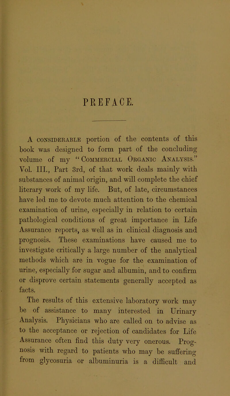 A CONSIDERABLE portion of tlie contents of this book was designed to form part of the concluding volume of my “ Commercial Organic Analysis.” Vol. III., Part 3rd, of that work deals mainly with substances of animal origin, and will complete the chief literary work of my life. But, of late, circumstances have led me to devote much attention to the chemical examination of urine, especially in relation to certain pathological conditions of great importance in Life Assurance reports, as well as in clinical diagnosis and prognosis. These examinations have caused me to investigate critically a large number of the analytical methods which are in vogue for the examination of urine, especially for sugar and albumin, and to confirm or disprove certain statements generally accepted as facts. The results of this extensive laboratory work may be of assistance to many interested in Urinary Analysis. Physicians who are called on to advise as to the acceptance or rejection of candidates for Life Assurance often find this duty very onerous. Prog- nosis with regard to patients who may be sufi’ering from glycosuria or albuminuria is a difficult and