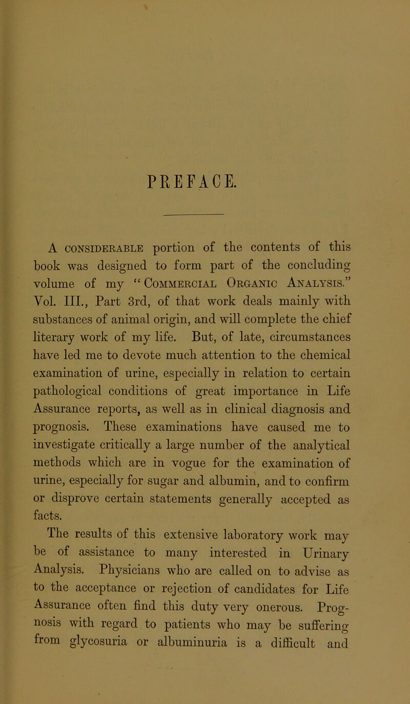 A CONSIDERABLE portion of the contents of this book was designed to form part of the concluding volume of my “ Commercial Organic Analysis.” Vol. III., Part 3rd, of that work deals mainly with substances of animal origin, and will complete the chief literary work of my life. But, of late, circumstances have led me to devote much attention to the chemical examination of urine, especially in relation to certain pathological conditions of great importance in Life Assurance reports, as well as in clinical diagnosis and prognosis. These examinations have caused me to investigate critically a large number of the analytical methods which are in vogue for the examination of urine, especially for sugar and albumin, and to confirm or disprove certain statements generally accepted as facts. The results of this extensive laboratory work may be of assistance to many interested in Urinary Analysis. Physicians who are called on to advise as to the acceptance or rejection of candidates for Life Assurance often find this duty very onerous. Prog- nosis with regard to patients who may be suffering from glycosuria or albuminuria is a difficult and