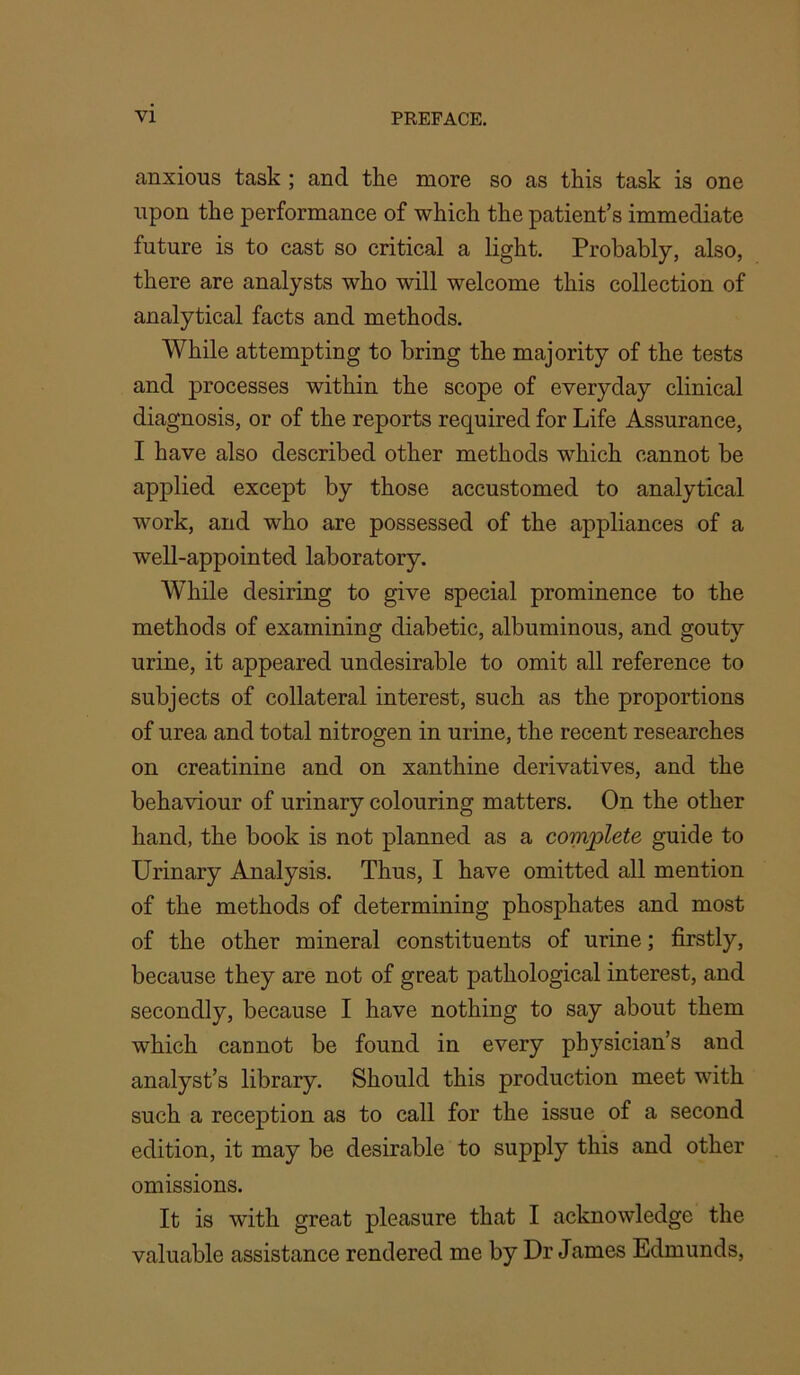 anxious task ; and the more so as this task is one upon the performance of which the patient’s immediate future is to cast so critical a light. Probably, also, there are analysts who will welcome this collection of analytical facts and methods. While attempting to bring the majority of the tests and processes within the scope of everyday clinical diagnosis, or of the reports required for Life Assurance, I have also described other methods which cannot be applied except by those accustomed to analytical work, and who are possessed of the appliances of a well-appointed laboratory. While desiring to give special prominence to the methods of examining diabetic, albuminous, and gouty urine, it appeared undesirable to omit all reference to subjects of collateral interest, such as the proportions of urea and total nitrogen in urine, the recent researches on creatinine and on xanthine derivatives, and the behaviour of urinary colouring matters. On the other hand, the book is not planned as a complete guide to Urinary Analysis. Thus, I have omitted all mention of the methods of determining phosphates and most of the other mineral constituents of urine; firstly, because they are not of great pathological interest, and secondly, because I have nothing to say about them which cannot be found in every physician’s and analyst’s library. Should this production meet with such a reception as to call for the issue of a second edition, it may be desirable to supply this and other omissions. It is with great pleasure that I acknowledge the valuable assistance rendered me by Dr James Edmunds,