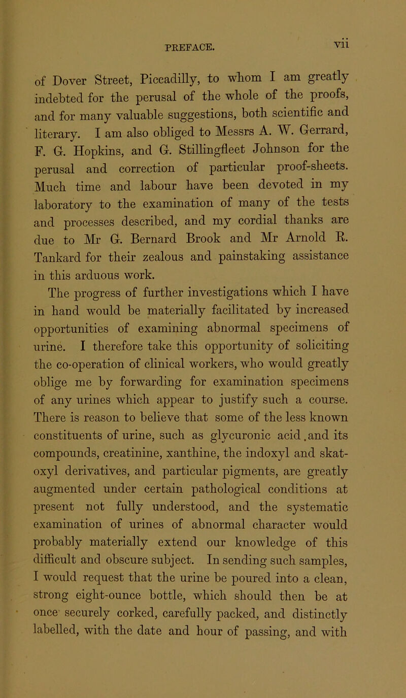 of Dover Street, Piccadilly, to whom I am greatly indebted for the perusal of the whole of the proofs, and for many valuable suggestions, both scientific and literary. I am also obliged to Messrs A. W. Gerrard, F. G. Hopkins, and G. Stilhngfleet Johnson for the perusal and correction of particular proof-sheets. Much time and labour have been devoted in my laboratory to the examination of many of the tests and processes described, and my cordial thanks are due to Mr G. Bernard Brook and Mr Arnold E. Tankard for their zealous and painstaking assistance in this arduous work. The progress of further investigations which I have in baud would be materially facilitated by increased opportunities of examining abnormal specimens of urine. I therefore take this opportunity of soliciting the co-operation of clinical workers, who would greatly oblige me by forwarding for examination specimens of any urines which appear to justify such a course. There is reason to believe that some of the less known constituents of urine, such as glycuronic acid. and its compounds, creatinine, xanthine, the indoxyl and skat- oxyl derivatives, and particular pigments, are greatly augmented under certain pathological conditions at present not fully understood, and the systematic examination of urines of abnormal character would probably materially extend our knowledge of this difficult and obscure subject. In sending such samples, I would request that the urine be poured into a clean, strong eight-ounce bottle, which should then be at once securely corked, carefully packed, and distinctly labelled, with the date and hour of passing, and with