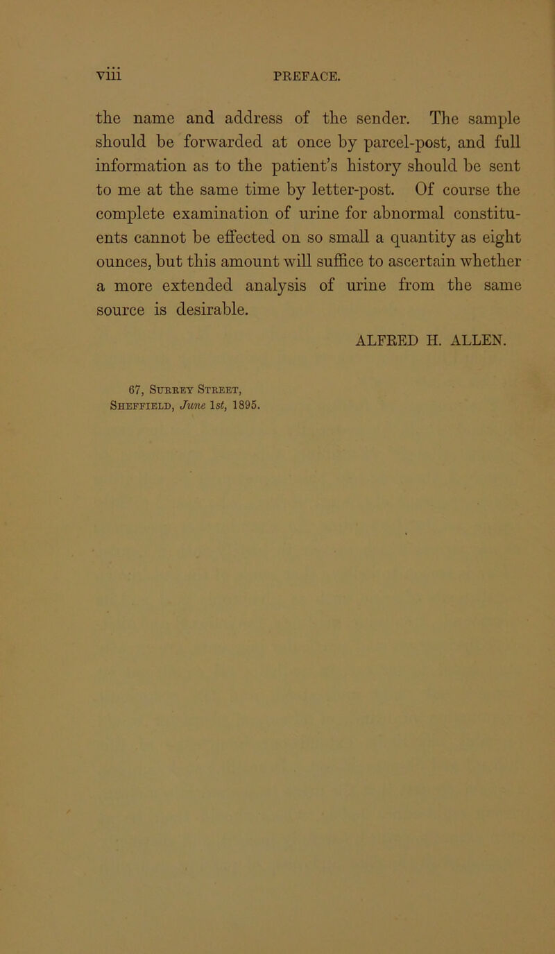 the name and address of the sender. The sample should be forwarded at once by parcel-post, and full information as to the patient’s history should be sent to me at the same time by letter-post. Of course the complete examination of urine for abnormal constitu- ents cannot be effected on so small a quantity as eight ounces, but this amount will suffice to ascertain whether a more extended analysis of urine from the same source is desirable. ALFRED H. ALLEN. 67, SuKEEY Street, Sheffield, June ls<, 1895.