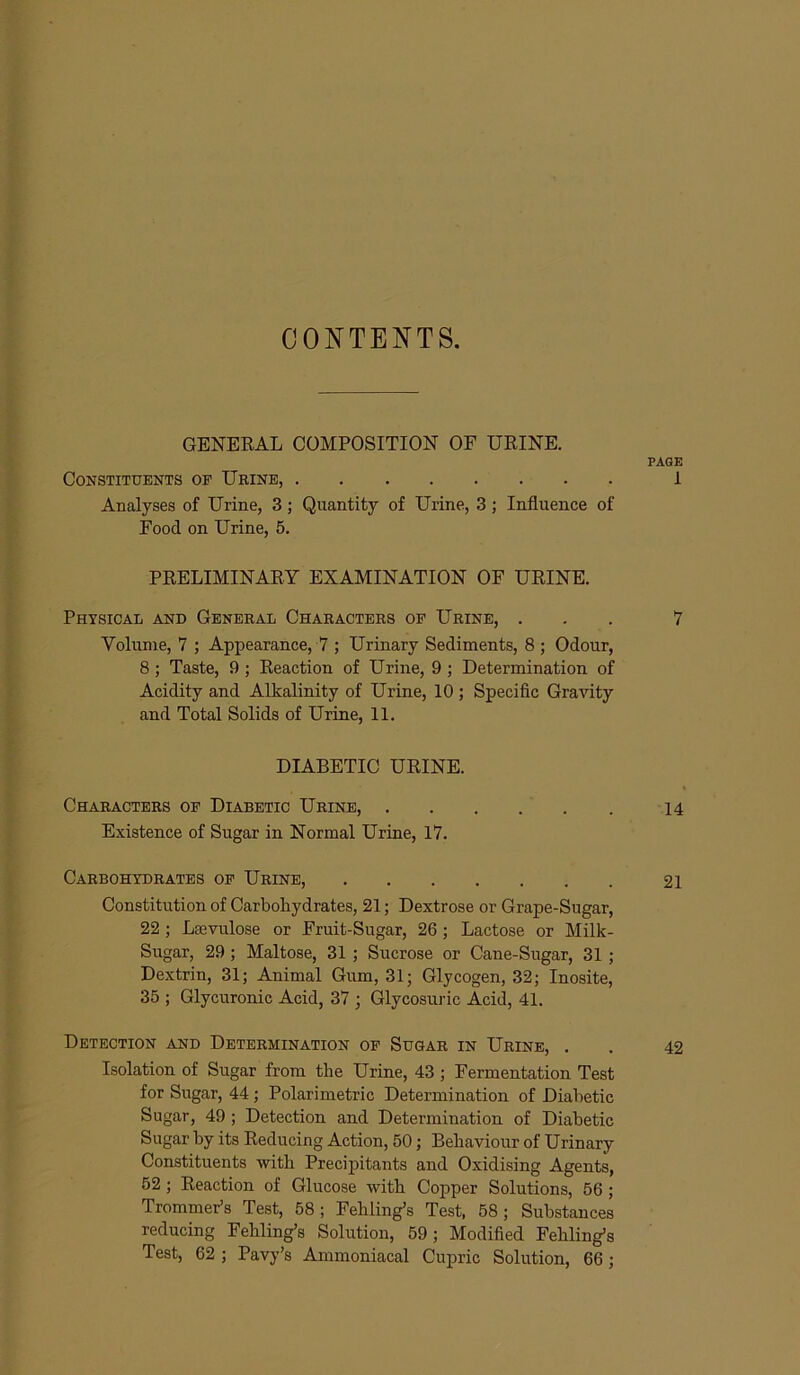 CONTENTS. GENERAL COMPOSITION OF URINE. PAGE Constituents op Urine, 1 Analyses of Urine, 3; Quantity of Urine, 3; Influence of Food on Urine, 5. PRELIMINARY EXAMINATION OF URINE. Physical and General Characters of Urine, ... 7 Volume, 7 ; Appearance, 7 ; Urinary Sediments, 8 ; Odour, 8; Taste, 9 ; Reaction of Urine, 9; Determination of Acidity and Alkalinity of Urine, 10 ; Specific Gravity and Total Solids of Urine, 11. DIABETIC URINE. Characters of Diabetic Urine, 14 Existence of Sugar in Normal Urine, 17. Carbohydrates op Urine, 21 Constitution of Carbohydrates, 21; Dextrose or Grape-Sugar, 22 ; Lsevulose or Fruit-Sugar, 26; Lactose or Milk- Sugar, 29 ; Maltose, 31 ; Sucrose or Cane-Sugar, 31 ; Dextrin, 31; Animal Gum, 31; Glycogen, 32; Inosite, 35 ; Glycuronic Acid, 37 ; Glycosuric Acid, 41. Detection and Determination op Sugar in Urine, . . 42 Isolation of Sugar from the Urine, 43 ; Fermentation Test for Sugar, 44 ; Polarimetric Determination of Diabetic Sugar, 49 ; Detection and Determination of Diabetic Sugar by its Reducing Action, 50; Behaviour of Urinary Constituents with Precipitants and Oxidising Agents, 52; Reaction of Glucose with Copper Solutions, 56 ; Trommer’s Test, 58; Fehling’s Test, 58; Substances reducing Fehling’s Solution, 59; Modified Fehling’s Test, 62 ; Pavy’s Ammoniacal Cupric Solution, 66;