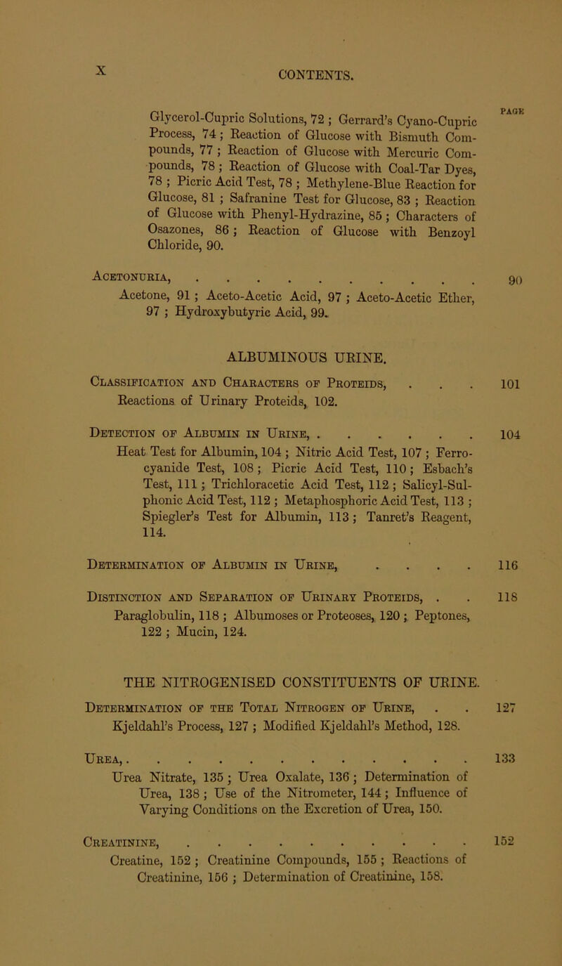 Glycerol-Cupric Solutions, 72 ; Gerrard’s Cyano-Cupric Process, 74; Reaction of Glucose with Bismuth Com- pounds, 77 ; Reaction of Glucose with Mercuric Com- pounds, 78 ; Reaction of Glucose with Coal-Tar Dyes, 78 ; Picric Acid Test, 78 ; Methylene-Blue Reaction for Glucose, 81 ; Safranine Test for Glucose, 83 ; Reaction of Glucose with Phenyl-Hydrazine, 85; Characters of Osazones, 86; Reaction of Glucose with Benzoyl Chloride, 90. Acetonubia, Acetone, 91 ; Aceto-Acetic Acid, 97 ; Aceto-Acetic Ether, 97 ; Hydroxybutyric Acid, 99. ALBUMINOUS URINE. Classification and Characters of Proteids, . . . 101 Reactions of Urinary Proteids, 102. Detection of Albumin in Urine, 104 Heat Test for Albumin, 104 ; Nitric Acid Test, 107 ; Ferro- cyanide Test, 108; Picric Acid Test, 110; Eshach’s Test, 111; Trichloracetic Acid Test, 112; Salicyl-Sul- phonic Acid Test, 112 ; Metaphosphoric Acid Test, 113 ; SpieglePs Test for Albumin, 113 ,* Tanret’s Reagent, 114. Determination of Albumin in Urine, . . . . 116 Distinction and Separation of Urinary Proteids, . . 118 Paraglobulin, 118 ; Albumoses or Proteoses, 120; Peptones, 122 ; Mucin, 124. THE NITROGENISED CONSTITUENTS OF URINE. Determination of the Total Nitrogen of Urine, . . 127 Kjeldahl’s Process, 127 ; Modified Kjeldahl’s Method, 128. Urea, 133 Urea Nitrate, 136; Urea Oxalate, 136; Determination of Urea, 138 ; Use of the Nitrometer, 144; Influence of Varying Conditions on the Excretion of Urea, 150. Creatinine, 152 Creatine, 152 ; Creatinine Compounds, 165 ; Reactions of Creatinine, 166 ; Determination of Creatinine, 158.