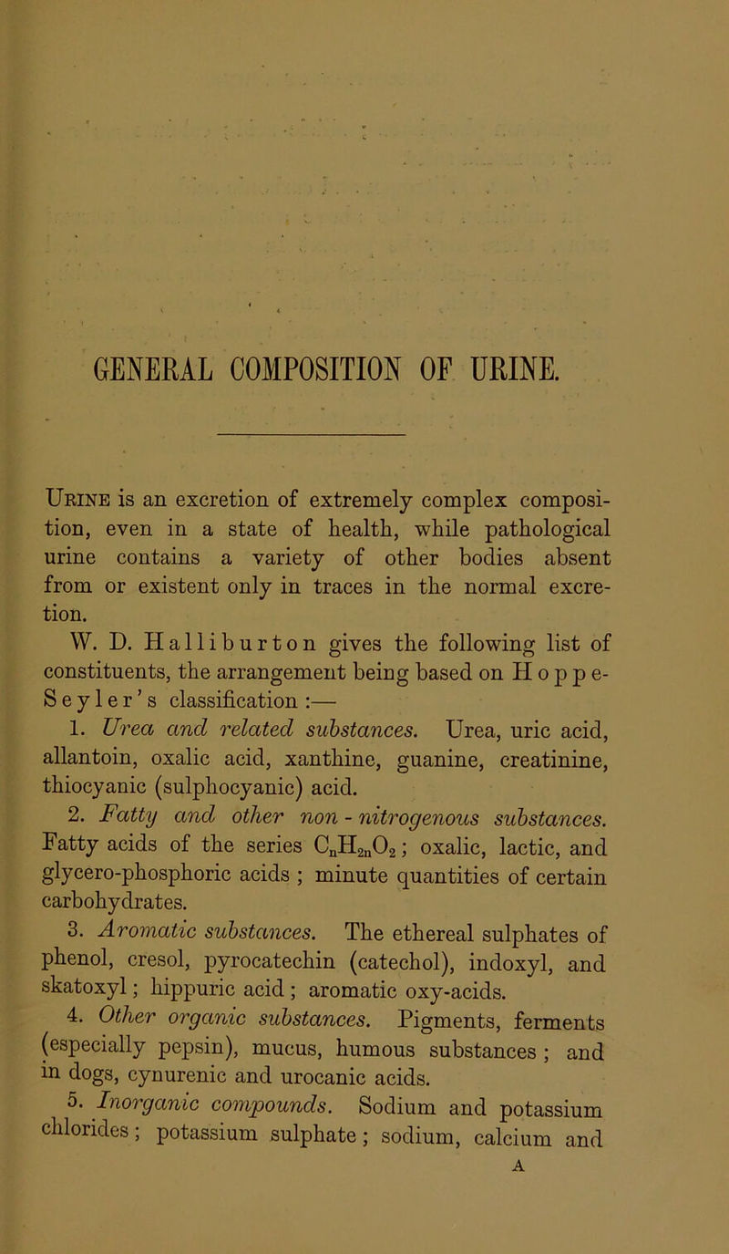 GENERAL COMPOSITION OF URINE. Urine is an excretion of extremely complex composi- tion, even in a state of healtH, while pathological urine contains a variety of other bodies absent from or existent only in traces in the normal excre- tion. W. D. Halliburton gives the following list of constituents, the arrangement being based on Hoppe- S e y 1 e r ’ s classification :— 1. Urea and related substances. Urea, uric acid, allantoin, oxalic acid, xanthine, guanine, creatinine, thiocyanic (sulphocyanic) acid. 2. Fatty and other non - nitrogenous substances. Fatty acids of the series CnHgnOg; oxalic, lactic, and glycero-phosphoric acids ; minute quantities of certain carbohydrates. 3. Aromatic substances. The ethereal sulphates of phenol, cresol, pyrocatechin (catechol), indoxyl, and skatoxyl; hippuric acid ; aromatic oxy-acids. 4. Other organic substances. Pigments, ferments (especially pepsin), mucus, humous substances ; and in dogs, cynurenic and urocanic acids. 5. Inorganic compounds. Sodium and potassium chlorides; potassium sulphate; sodium, calcium and A