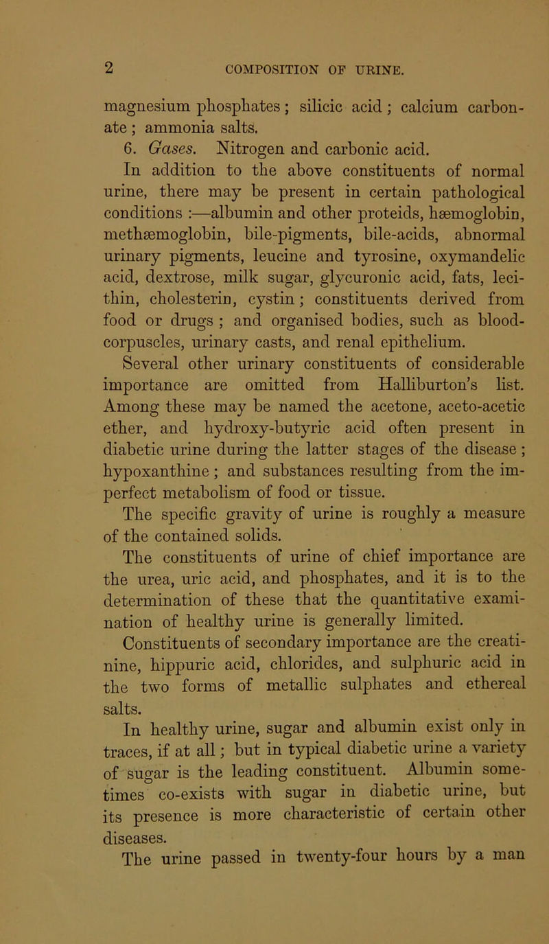 magnesium phosphates; silicic acid; calcium carbon- ate ; ammonia salts. 6. Gases. Nitrogen and carbonic acid. In addition to the above constituents of normal urine, there may be present in certain pathological conditions :—albumin and other proteids, haemoglobin, methsemoglobin, bile-pigments, bile-acids, abnormal urinary pigments, leucine and tyrosine, oxymandelic acid, dextrose, milk sugar, glycuronic acid, fats, leci- thin, cholesterin, cystin; constituents derived from food or drugs ; and organised bodies, such as blood- corpuscles, urinary casts, and renal epithelium. Several other urinary constituents of considerable importance are omitted from Halliburton’s list. Among these may be named the acetone, aceto-acetic ether, and hydroxy-butyric acid often present in diabetic urine during the latter stages of the disease ; hypoxanthine ; and substances resulting from the im- perfect metabolism of food or tissue. The specific gravity of urine is roughly a measure of the contained solids. The constituents of urine of chief importance are the urea, uric acid, and phosphates, and it is to the determination of these that the quantitative exami- nation of healthy urine is generally limited. Constituents of secondary importance are the creati- nine, hippuric acid, chlorides, and sulphuric acid in the two forms of metallic sulphates and ethereal salts. In healthy urine, sugar and albumin exist only in traces, if at all; but in typical diabetic urine a variety of susar is the leading constituent. Albumin some- times co-exists with sugar in diabetic urme, but its presence is more characteristic of certain other diseases. The urine passed in twenty-four hours by a man