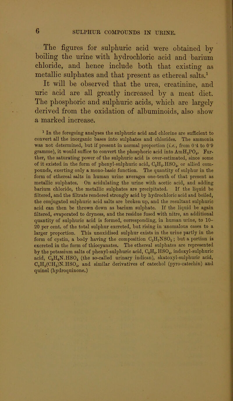 SULPHUR COMPOUNDS IN URINE. The figures for sulphuric acid were obtained by boiling the urine with hydrochloric acid and barium chloride, and hence include both that existing as metallic sulphates and that present as ethereal salts.^ It will be observed that the urea, creatinine, and uric acid are all greatly increased by a meat diet. The phosphoric and sulphuric acids, which are largely derived from the oxidation of albuminoids, also show a marked increase. ^ In the foregoing analyses the sulphuric acid and chlorine are sufficient to convert all the inorganic bases into sulphates and chlorides. The ammonia was not determined, but if present in normal proportion {i.e., from 0'4 to 0‘9 gramme), it would suffice to convert the phosphoric acid into AmHjPO^. Fur- ther, the saturating power of the sulphuric acid is over-estimated, since some of it existed in the form of phenyl-sulphuric acid, C0H5.HSO4, or allied com- pounds, exerting only a mono-basic function. The quantity of sulphur in the form of ethereal salts in human urine averages one-tenth of that present as metallic sulphates. On acidulating the urine with acetic acid, and adding barium chloride, the metallic sulphates are precipitated. If the liquid be filtered, and the filtrate rendered strongly acid by hydrochloric acid and boiled, the conjugated sulphuric acid salts are broken up, and the resultant sulphuric acid can then be thrown down as barium sulphate. If the liquid be again filtered, evaporated to dryness, and the residue fused with nitre, an additional quantity of sulphuric acid is formed, corresponding, in human urine, to 10- 20 per cent, of the total sulphur excreted, but rising in anomalous cases to a larger proportion. This unoxidised sulphur exists in the urine partly in the form of cystin, a body having the composition C3H7NSO2; but a portion is excreted in the form of thiocyanates. The ethereal sulphates are represented by the potassium salts of phenyl-sulphuric acid, C6HB.HSO4, indoxyl-sulphuric acid, CgHgN.HS04 (the so-called urinary indican), skatoxyl-sulphuric acid, CgH6(CH3)N.HS04, and similar derivatives of catechol (pyro-catechin) and quinol (hydroquinone.)