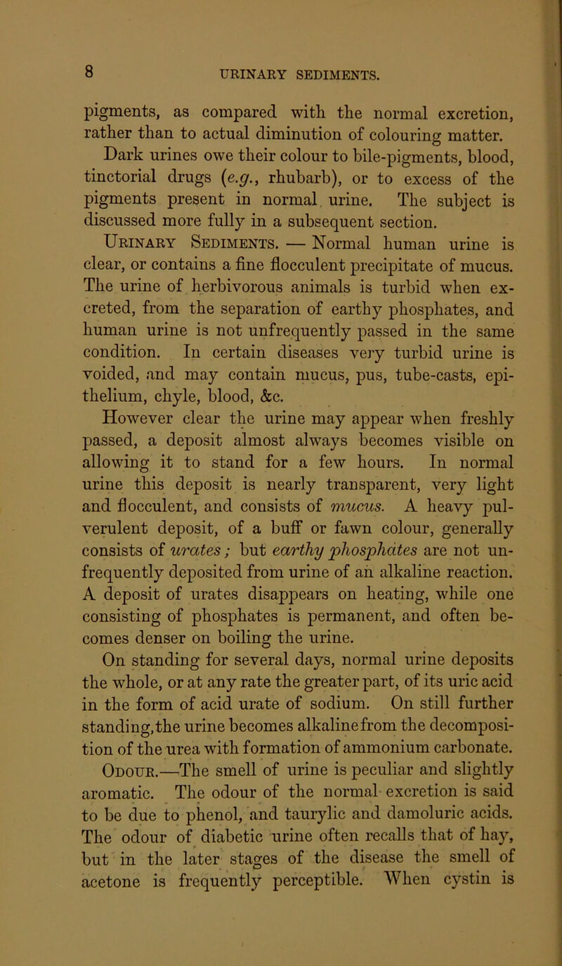 URINARY SEDIMENTS. pigments, as compared with the normal excretion, rather than to actual diminution of colouring matter. Dark urines owe their colour to bile-pigments, blood, tinctorial drugs {e.g., rhubarb), or to excess of the pigments present in normal urine. The subject is discussed more fully in a subsequent section. Urinary Sediments. — Normal human urine is clear, or contains a fine flocculent precipitate of mucus. The urine of herbivorous animals is turbid when ex- creted, from the separation of earthy phosphates, and human urine is not unfrequently passed in the same condition. In certain diseases very turbid urine is voided, and may contain mucus, pus, tube-casts, epi- thelium, chyle, blood, &c. However clear the urine may appear when freshly passed, a deposit almost always becomes visible on allowing it to stand for a few hours. In normal urine this deposit is nearly transparent, very light and flocculent, and consists of mucus. A heavy pul- verulent deposit, of a buff or fawn colour, generally consists of urates; but earthy phosphates are not un- frequently deposited from urine of ah alkaline reaction. A deposit of urates disappears on heating, while one consisting of phosphates is permanent, and often be- comes denser on boiling the urine. On standing for several days, normal urine deposits the whole, or at any rate the greater part, of its uric acid in the form of acid urate of sodium. On still further standing, the urine becomes alkaline from the decomposi- tion of the urea with formation of ammonium carbonate. Odour.—^The smell of urine is peculiar and slightly aromatic. The odour of the normal excretion is said to be due to phenol, and taurylic and damoluric acids. The odour of diabetic urine often recalls that of hay, but in the later stages of the disease the smell of acetone is frequently perceptible. When cystin is