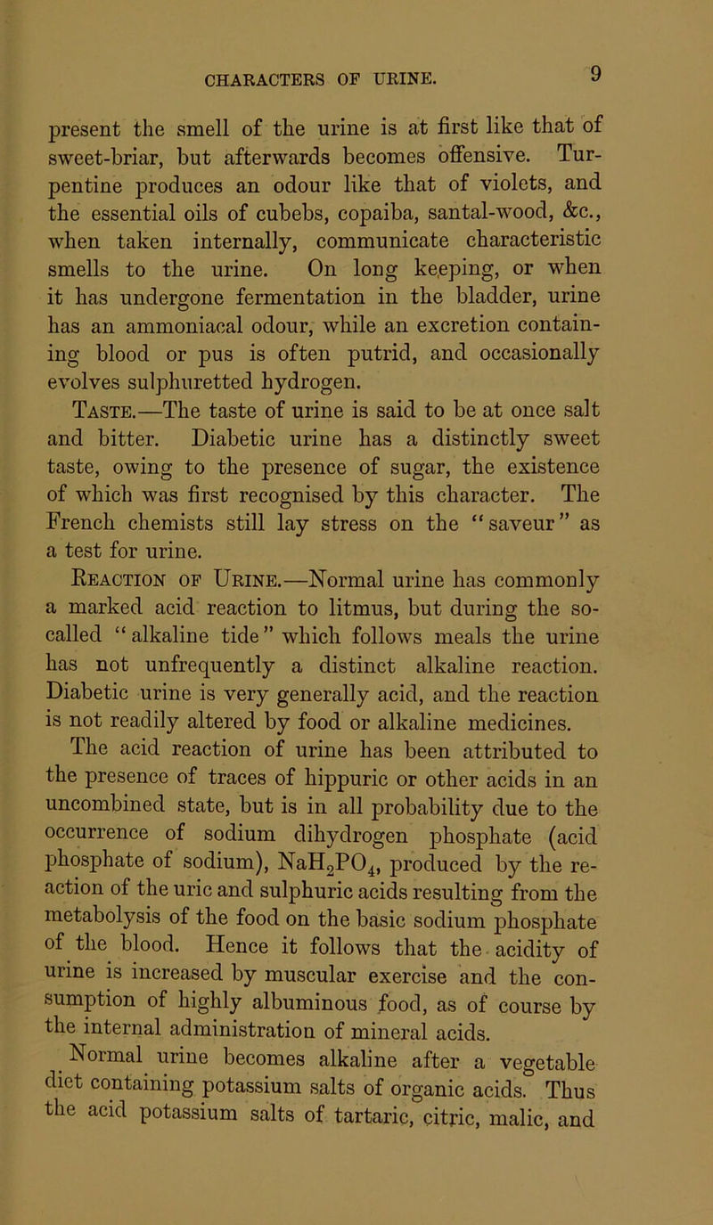 CHARACTERS OF URINE. present the smell of the urine is at first like that of sweet-briar, but afterwards becomes offensive. Tur- pentine produces an odour like that of violets, and the essential oils of cubebs, copaiba, santal-wood, &c., when taken internally, communicate characteristic smells to the urine. On long ke.eping, or when it has undergone fermentation in the bladder, urine has an ammoniacal odour, while an excretion contain- ing blood or pus is often putrid, and occasionally evolves sulphuretted hydrogen. Taste.—The taste of urine is said to be at once salt and bitter. Diabetic urine has a distinctly sweet taste, owing to the presence of sugar, the existence of which was first recognised by this character. The French chemists still lay stress on the “saveur” as a test for urine. EeACTION OF Urine.—Normal urine has commonly a marked acid reaction to litmus, but during the so- called “alkaline tide” which follows meals the urine has not unfrequently a distinct alkaline reaction. Diabetic urine is very generally acid, and the reaction is not readily altered by food or alkaline medicines. The acid reaction of urine has been attributed to the presence of traces of hippuric or other acids in an uncombined state, but is in all probability due to the occurrence of sodium dihydrogen phosphate (acid phosphate of sodium), NaH2P04, produced by the re- action of the uric and sulphuric acids resulting from the metabolysis of the food on the basic sodium phosphate of the blood. Hence it follows that the acidity of urine is increased by muscular exercise and the con- sumption of highly albuminous food, as of course by the internal administration of mineral acids. Normal urine becomes alkaline after a vegetable diet containing potassium salts of organic acids. Thus the acid potassium salts of tartaric, citric, malic, and