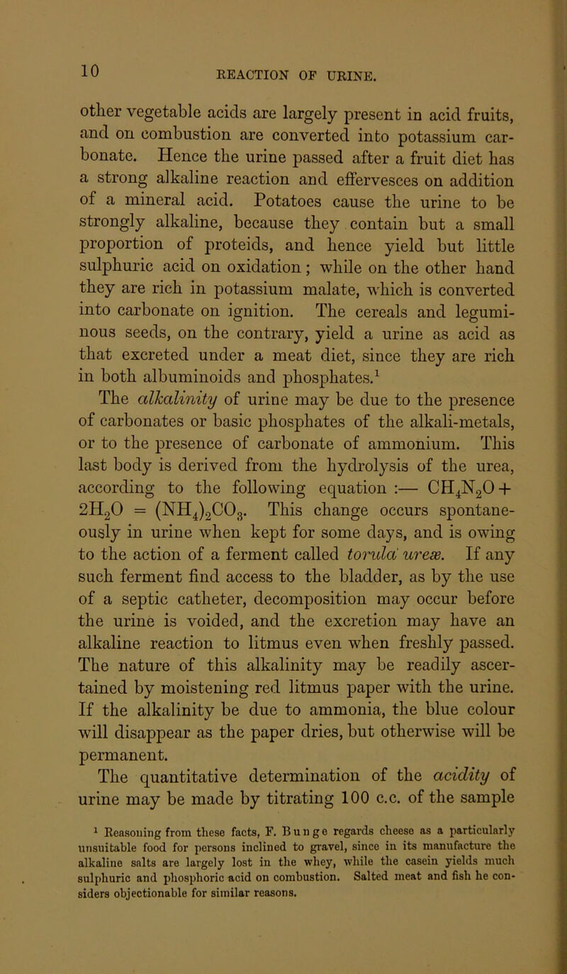other vegetable acids are largely present in acid fruits, and on combustion are converted into potassium car- bonate. Hence the urine passed after a fruit diet has a strong alkaline reaction and effervesces on addition of a mineral acid. Potatoes cause the urine to be strongly alkaline, because they contain but a small proportion of proteids, and hence yield but little sulphuric acid on oxidation; while on the other hand they are rich in potassium malate, which is converted into carbonate on ignition. The cereals and legumi- nous seeds, on the contrary, yield a urine as acid as that excreted under a meat diet, since they are rich in both albuminoids and phosphates.^ The alkalinity of urine may be due to the presence of carbonates or basic phosphates of the alkali-metals, or to the presence of carbonate of ammonium. This last body is derived from the hydrolysis of the urea, according to the following equation :— CH4N2O-I- 2H2O = (NH4)2C03. This change occurs spontane- ously in urine when kept for some days, and is owing to the action of a ferment called toruld ureae. If any such ferment find access to the bladder, as by the use of a septic catheter, decomposition may occur before the urine is voided, and the excretion may have an alkaline reaction to litmus even when freshly passed. The nature of this alkalinity may be readily ascer- tained by moistening red litmus paper with the urine. If the alkalinity be due to ammonia, the blue colour will disappear as the paper dries, but otherwise will be permanent. The quantitative determination of the acidity of urine may be made by titrating 100 c.c. of the sample ^ Reasoning from these facts, F. Bunge regards cheese as a particularly unsuitable food for persons inclined to gravel, since in its manufacture the alkaline salts are largely lost in the whey, while the casein yields much sulphuric and phosphoric acid on combustion. Salted meat and fish he con- siders objectionable for similar reasons.