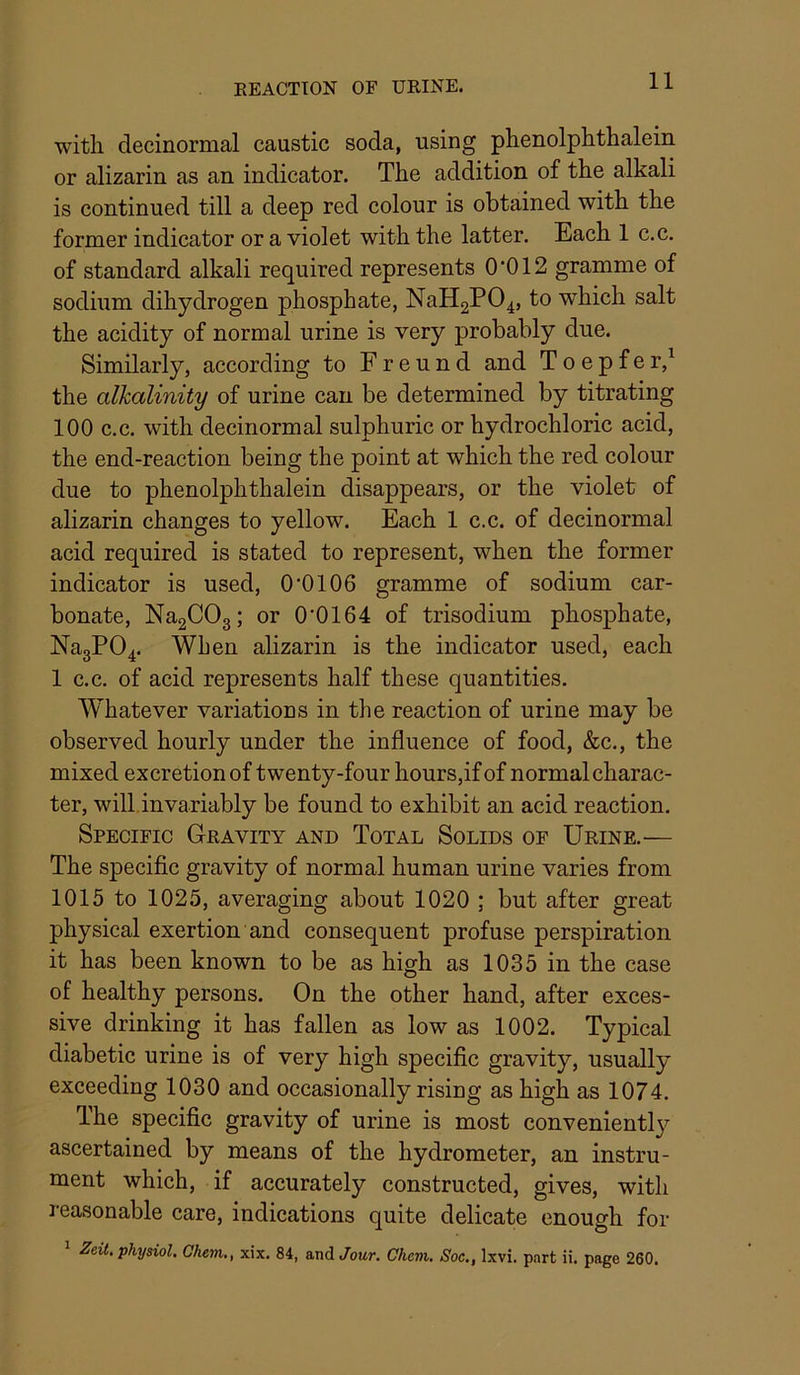 11 with decinormal caustic soda, using phenolphthalein or alizarin as an indicator. The addition of the alkali is continued till a deep red colour is obtained with the former indicator or a violet with the latter. Each 1 c.c. of standard alkali required represents 0 ’012 gramme of sodium dihydrogen phosphate, NaH2P04, to which salt the acidity of normal urine is very probably due. Similarly, according to Freund and T o e p f e r,^ the alkalinity of urine can be determined by titrating 100 c.c. with decinormal sulphuric or hydrochloric acid, the end-reaction being the point at which the red colour due to phenolphthalein disappears, or the violet of alizarin changes to yellow. Each 1 c.c. of decinormal acid required is stated to represent, when the former indicator is used, 0’0106 gramme of sodium car- bonate, NagCOg; or 0’0164 of trisodium phosphate, Na3P04. When alizarin is the indicator used, each 1 c.c. of acid represents half these quantities. Whatever variations in the reaction of urine may be observed hourly under the influence of food, &c., the mixed excretion of twenty-four hours,ifof normal charac- ter, will.invariably be found to exhibit an acid reaction. Specific Gravity and Total Solids of Urine.— The specific gravity of normal human urine varies from 1015 to 1025, averaging about 1020 ; but after great physical exertion and consequent profuse perspiration it has been known to be as high as 1035 in the case of healthy persons. On the other hand, after exces- sive drinking it has fallen as low as 1002. Typical diabetic urine is of very high specific gravity, usually exceeding 1030 and occasionally rising as high as 1074. The specific gravity of urine is most conveniently ascertained by means of the hydrometer, an instru- ment which, if accurately constructed, gives, with reasonable care, indications quite delicate enough for