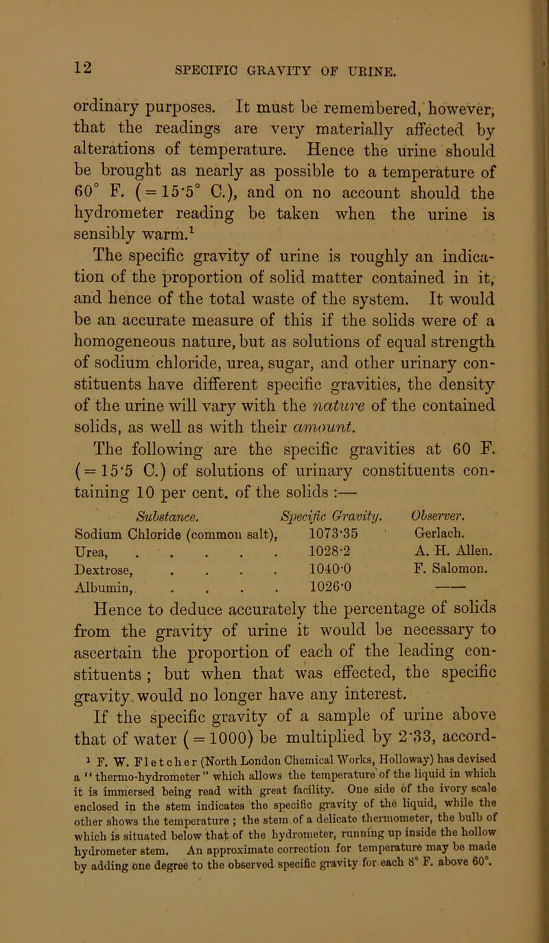 SPECIFIC GRAVITY OF URINE. ordinary purposes. It must be remembered, however, that the readings are very materially affected by alterations of temperature. Hence the urine should be brought as nearly as possible to a temperature of 60° F. ( = 15'5° C.), and on no account should the hydrometer reading be taken when the urine is sensibly warm.^ The specific gravity of urine is roughly an indica- tion of the proportion of solid matter contained in it, and hence of the total waste of the system. It would be an accurate measure of this if the solids were of a homogeneous nature, but as solutions of equal strength of sodium chloride, urea, sugar, and other urinary con- stituents have different specific gravities, the density of the urine will vary with the nature of the contained solids, as well as with their amount. The following are the specific gravities at 60 F. (=15’5 C.) of solutions of urinary constituents con- taining 10 per cent, of the solids :— Substance. Specific Gravity. Ohsewer. Sodium Chloride (commou salt), 1073‘35 Gerlach. Urea, 1028-2 A. H. AUen. Dextrose, .... 1040-0 F. Salomon. Albumin, .... 1026-0 Hence to deduce accurately the percentage of solids from the gravity of urine it would be necessary to ascertain the proportion of each of the leading con- stituents ; but when that was effected, the specific gravity, would no longer have any interest. If the specific gravity of a sample of urine above that of water ( = 1000) be multiplied by 2'.S3, accord- ^ F. W. F1 e t c li e r (North London Chemical Works, Holloway) has devised a ‘ ‘ thermo-hydrometer ” which allows the temperature of the lifj^uid in which it is immersed being read with great facility. One side of the ivory scale enclosed in the stem indicates the specific gi'avity of tlie liquid, while the other show's the temperature ; the stem of a delicate thermometer, the bulb of which is situated below that of the hydrometer, running up inside the hollow hydrometer stem. An approximate correction for temperature may be made by adding one degree to the observed specific gravity for each 8 F. above 60 .