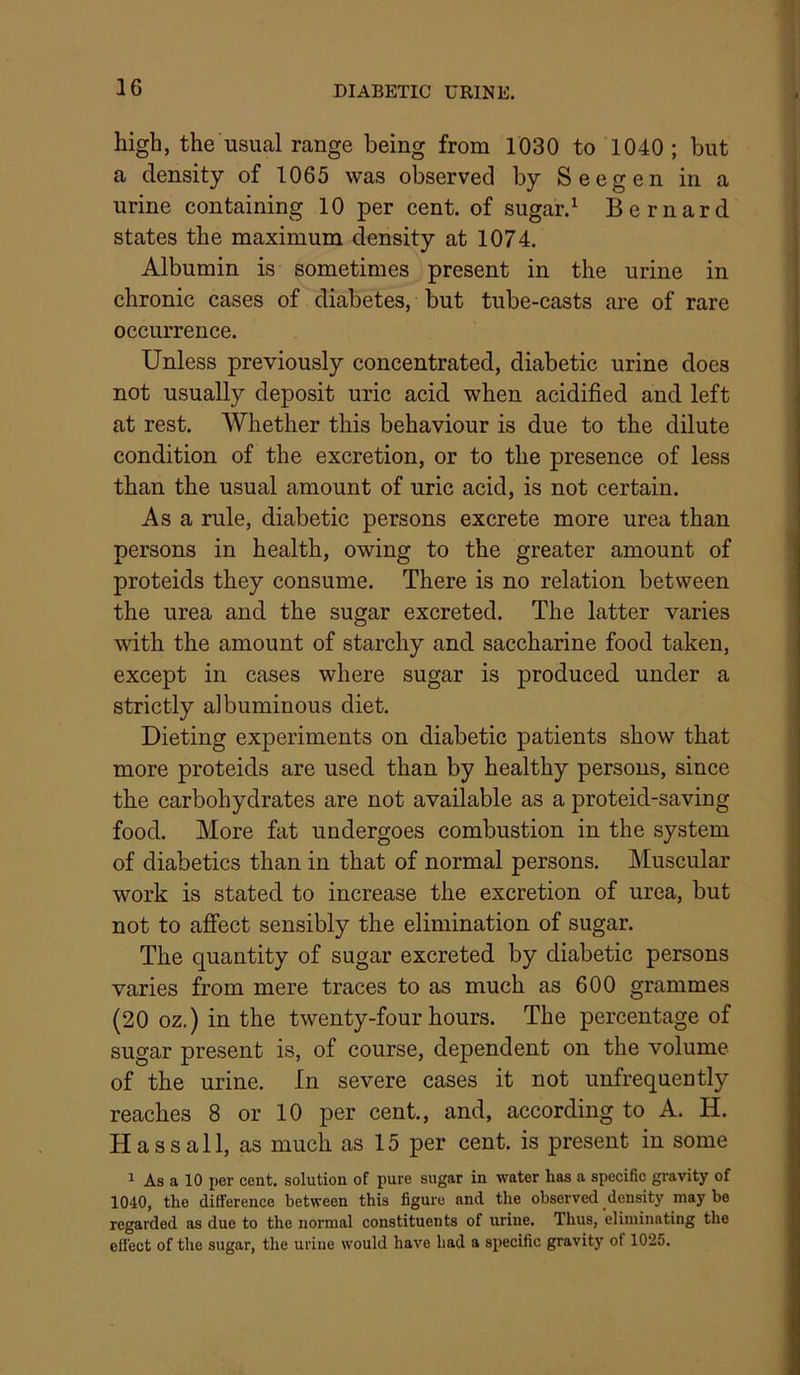 high, the usual range being from 1030 to 1040; but a density of 1065 was observed by Seegen in a urine containing 10 per cent, of sugar.^ Bernard states the maximum density at 1074. Albumin is sometimes present in the urine in chronic cases of diabetes, but tube-casts are of rare occurrence. Unless previously concentrated, diabetic urine does not usually deposit uric acid when acidified and left at rest. Whether this behaviour is due to the dilute condition of the excretion, or to the presence of less than the usual amount of uric acid, is not certain. Asa rule, diabetic persons excrete more urea than persons in health, owing to the greater amount of proteids they consume. There is no relation between the urea and the sugar excreted. The latter varies with the amount of starchy and saccharine food taken, except in cases where sugar is produced under a strictly albuminous diet. Dieting experiments on diabetic patients show that more proteids are used than by healthy persons, since the carbohydrates are not available as a proteid-saving food. More fat undergoes combustion in the system of diabetics than in that of normal persons. Muscular work is stated to increase the excretion of urea, but not to affect sensibly the elimination of sugar. The quantity of sugar excreted by diabetic persons varies from mere traces to as much as 600 grammes (20 oz.) in the twenty-four hours. The percentage of sugar present is, of course, dependent on the volume of the urine. In severe cases it not unfrequently reaches 8 or 10 per cent., and, according to A. H. Has sail, as much as 15 per cent, is present in some 1 As a 10 per cent, solution of pure sugar in water has a specific gravity of 1040, the difference between this figure and the observed density may be regarded as due to the normal constituents of urine. Thus, eliminating the effect of the sugar, the urine would have had a specific gravity of 1025.