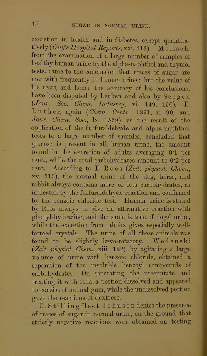 excretion in health and in diabetes, except quantita- tively (Guy's Hospital Reports, xxi. 413). M o 1 i s c h, from the examination of a large number of samples of healthy human urine by the alpha-naphthol and thymol tests, came to the conclusion that traces of sugar are met with frequently in human urine; but the value of his tests, and hence the accuracy of his conclusions, have been disputed by Leuken and also by S e e g e n {Jour. Soc. Chem. Industry, vi. 149, 150). E. Luther, again [Chem. Centr., 1891, ii. 90, and Jour. Chem. Soc., lx. 1559), as the result of the application of the furfuraldehyde and alpha-naphthol tests to a large number of samples, concluded that glucose is present in all human urine, the amount found in the excretion of adults averaging O'l per cent., while the total carbohydrates amount to 0‘2 per cent. According to E. R o o s {Zeit. physiol. Chem., XV. 513), the normal urine of the dog, horse, and rabbit always contains more or less carbohydrates, as indicated by the furfuraldehyde reaction and confirmed by the benzoic chloride test. Human urine is stated by Roos always to give an affirmative reaction with phenyl-hydrazine, and the same is true of dogs’ urine, while the excretion from rabbits gives especially well- formed crystals. The urine of all these animals was found to be slightly Isevo-rotatory. Wedenski [Zeit. physiol. Chem., xiii. 122), by agitating a large volume of urine with benzoic chloride, obtained a separation of the insoluble benzoyl compounds of carbohydrates. On separating the precipitate and treating it with soda, a portion dissolved and appeared to consist of animal gum, while the undissolved portion gave the reactions of dextrose. G. Stillingfleet Johnson denies the presence of traces of sugar in normal urine, on the ground that strictly negative reactions were obtained on testing
