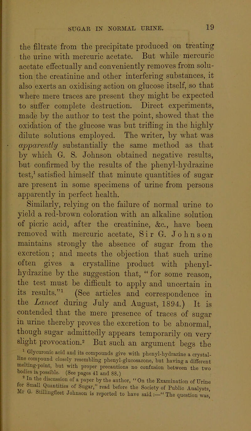 the filtrate from the precipitate produced on treating the urine with mercuric acetate. But while mercuric acetate effectually and conveniently removes from solu- tion the creatinine and other interfering substances, it also exerts an oxidising action on glucose itself, so that where mere traces are present they might be expected to suffer complete destruction. Direct experiments, made by the author to test the point, showed that the oxidation of the glucose was but trifling in the highly dilute solutions employed. The writer, by what was apparently substantially the same method as that by which G. S. Johnson obtained negative results, but confirmed by the results of the phenyl-hydrazine test,^ satisfied himself that minute quantities of sugar are present in some specimens of urine from persons apparently in perfect health. Similarly, relying on the failure of normal urine to yield a red-brown coloration with an alkaline solution of picric acid, after the creatinine, &c., have been removed with mercuric acetate. Sir G. Johnson maintains strongly the absence of sugar from the excretion ; and meets the objection that such urine often gives a crystalline product with phenyl- hydrazine by the suggestion that, “ for some reason, the test must be difficult to apply and uncertain in its results.”^ (See articles and correspondence in the Lancet during July and August, 1894.) It is contended that the mere presence of traces of sugar in urine thereby proves the excretion to be abnormal, though sugar admittedly appears temporarily on very slight provocation.2 But such an argument begs the Glycuronic acid and its compounds give with phenyl-hydrazine a crystal- line compound closely resembling phenyl-glucosazone, but having a different melting-point, hut with proper precautions no confusion between the two bodies is possible. (See pages 41 and 88.) * discussion of a paper by the author, “On the Examination of Urine M of Sugar,” read before the Society of Public Analysts Mr O. Stillingfleet Johnson is reported to have said:—“The question was,