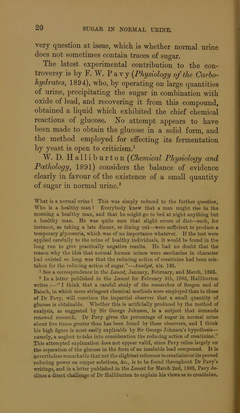very question at issue, which is whether normal urine does not sometimes contain traces of sugar. The latest experimental contribution to the con- troversy is by F. W. V (Physiology of the Carbo- hydrates, 1894), who, by operating on large quantities of urine, precipitating the sugar in combination with oxide of lead, and recovering it from this compound, obtained a liquid which exhibited the chief chemical reactions of glucose. No attempt appears to have been made to obtain the glucose in a solid form, and the method employed for effecting its fermentation by yeast is open to criticism.^ W. D. Halliburton (Chemical Physiology and Pathology, 1891) considers the balance of evidence clearly in favour of the existence of a small quantity of sugar in normal urine. ^ What is a normal urine ? This was simply reduced to the further question, Who is a healthy man ? Everybody knew that a man might rise in the morning a healthy man, and that he might go to bed at night anything but a healthy man. He was quite sure that slight errors of diet—such, for instance, as taking a late dinner, or dining out—were sufficient to produce a temporary glycosuria, which was of no importance whatever. If the teat were applied carefully to the urine of healthy individuals, it would be found in the long run to give practically negative results. He had no doubt that the reason wh}' the idea that normal human urines were sacchariue in character had existed so long was that the reducing action of creatinine had been mis- taken for the reducing action of sugar.”—Analyst, xix. 185. ^ See a coirespondence in the Lancet, January, February, and March, 1895. ^ In a letter published in the Lancet for February 9th, 1895, Halliburton writes :—“ I think that a careful study of the researches of Seegen and of Baisch, in which more stringent chemical methods were employed than in those of Dr Pavy, will convince the impartial observer that a small quantity of glucose is obtainable. Whether this is artificially produced by the method of analysis, as suggested by Sir George Johnson, is a subject that demands renewed research. Dr Pavy gives the percentage of sugar in normal urine about five times greater than has been found by these observers, and I think his high figure is most easily explicable by Sir George Johnson’s hypothesis— namely, a neglect to take into consideration the reducing action of creatinine.” This attempted explanation does not appear valid, since Pavy relies largely on the separation of the glucose in the form of an insoluble lead compound. It is nevertheless remarkable that not the slightest reference to creatinine or its proved reducing power on copper solutions, &c., is to be found throughout Dr Pavy’s writings, and in a letter published in the Lancet for March 2nd, 1895, Pavy de- clines a direct challenge of Dr Halliburton to explain his views as to creatinine.