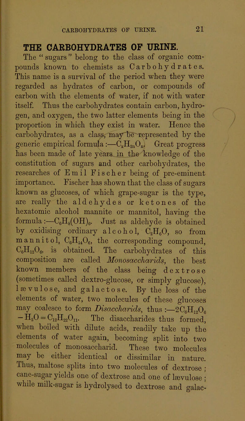THE CARBOHYDRATES OF URINE. The “ sugars ” belong to the class of organic com- pounds known to chemists as Carbohydrates. This name is a survival of the period when they were regarded as hydrates of carbon, or compounds of carbon with the elements of water, if not with water itself. Thus the carbohydrates contain carbon, hydro- gen, and oxygen, the two latter elements being in the proportion in which they exist in water. Hence the carbohydrates, as a class^ may'b'g^represented by the generic empirical formula :—C^HanOn; Great progress has been made of late yeara. in the knowledge of the constitution of sugars and other carbohydrates, the researches of Emil Fischer being of pre-eminent importance. Fischer has shown that the class of sugars known as glucoses, of which grape-sugar is the type, are really the aldehydes or ketones of the hexatomic alcohol mannite or mannitol, having the formula:—C6H8(OH)g. Just as aldehyde is obtained by oxidising ordinary alcohol, CaHgO, so from mannitol, CeHi406, the corresponding compound, CgHigOg, is obtained. The carbohydrates of this composition are called Monosaccharids, the best known members of the class being dextrose (sometimes called dextro-glucose, or simply glucose), Isevulose, and galactose. By the loss of the elements of water, two molecules of these glucoses may coalesce to form Disaccharids, thus :—2C6Hi20g — HgO = C12H22O11. The disaccharides thus formed, when boiled with dilute acids, readily take up the elements of water again, becoming split into two molecules of monosaccharid. These two molecules may be either identical or dissimilar in nature. Thus, maltose splits into two molecules of dextrose j cane-sugar yields one of dextrose and one of Isevulose ; while milk-sugar is hydrolysed to dextrose and galac-
