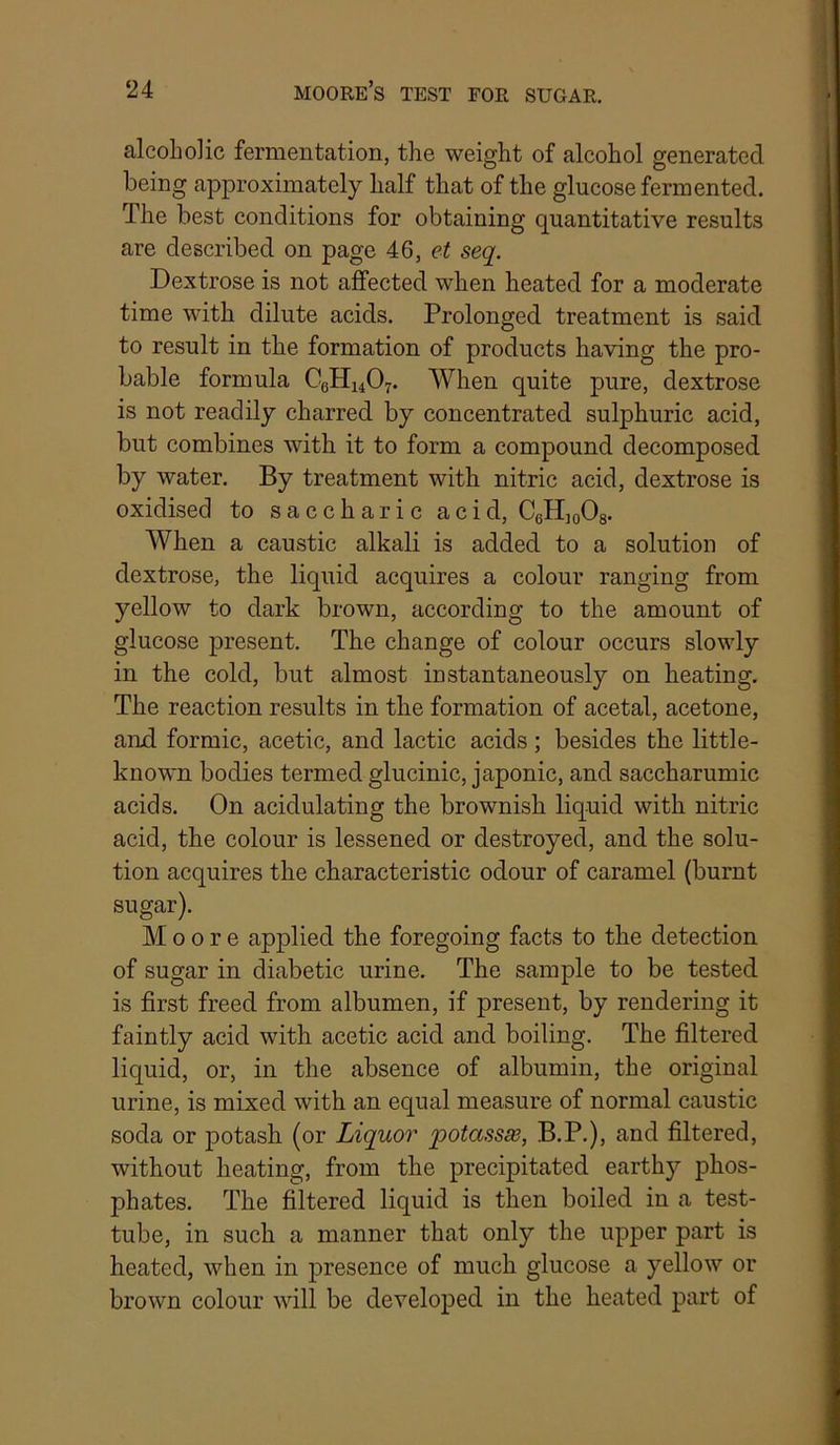 alcoholic fermentation, the weight of alcohol generated being approximately half that of the glucose fermented. The best conditions for obtaining quantitative results are described on page 46, seq. Dextrose is not affected when heated for a moderate time with dilute acids. Prolonged treatment is said to result in the formation of products having the pro- bable formula C6H14O7. When quite pure, dextrose is not readily charred by concentrated sulphuric acid, but combines with it to form a compound decomposed by water. By treatment with nitric acid, dextrose is oxidised to saccharic acid, CgHioOs. When a caustic alkali is added to a solution of dextrose, the liquid acquires a colour ranging from yellow to dark brown, according to the amount of glucose present. The change of colour occurs slowly in the cold, but almost iustantaneously on heating. The reaction results in the formation of acetal, acetone, and formic, acetic, and lactic acids; besides the little- known bodies termed glucinic, japonic, and saccharumic acids. On acidulating the brownish liquid with nitric acid, the colour is lessened or destroyed, and the solu- tion acquires the characteristic odour of caramel (burnt sugar). Moore applied the foregoing facts to the detection of sugar in diabetic urine. The sample to be tested is first freed from albumen, if present, by rendering it faintly acid with acetic acid and boiling. The filtered liquid, or, in the absence of albumin, the original urine, is mixed with an equal measure of normal caustic soda or potash (or Liquor potassse, B.P.), and filtered, without heating, from the precipitated earthy phos- phates. The filtered liquid is then boiled in a test- tube, in such a manner that only the upper part is heated, when in presence of much glucose a yellow or brown colour will be developed in the heated part of