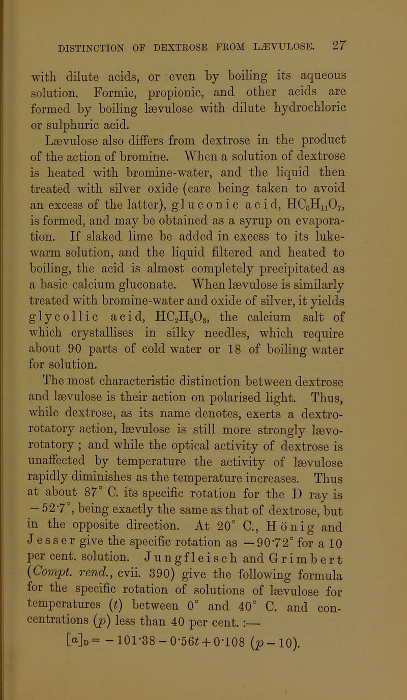 with dilute acids, or even by boiling its aqueous solution. Formic, propionic, and other acids are formed by boiling laevulose with dilute hydrochloric or sulphuric acid. Lsevulose also differs from dextrose in the product of the action of bromine. When a solution of dextrose is heated with bromine-water, and the liquid then treated with silver oxide (care being taken to avoid an excess of the latter), gluconic acid, HCeHuOy, is formed, and may be obtained as a syrup on evapora- tion. If slaked lime be added in excess to its luke- warm solution, and the liquid filtered and heated to boiling, the acid is almost completely precipitated as a basic calcium gluconate. When Isevulose is similarly treated with bromine-water and oxide of silver, it yields glycollic acid, HC2H3O3, the calcium salt of which crystallises in silky needles, which require about 90 parts of cold water or 18 of boiling water for solution. The most characteristic distinction between dextrose and Isevulose is their action on polarised light. Thus, while dextrose, as its name denotes, exerts a dextro- rotatory action, Isevulose is still more strongly Isevo- rotatory ; and while the optical activity of dextrose is unaffected by temperature the activity of Isevulose rapidly diminishes as the temperature increases. Thus at about 87° C. its specific rotation for the D ray is — 5 2'7 , being exactly the same as that of dextrose, but in the opposite direction. At 20° C., Ho nig and J e s s er give the specific rotation as — 9072° for a 10 per cent, solution. Jungfleisch and Grimbert {Compt. rend., cvii. 390) give the following formula for the specific rotation of solutions of Isevulose for temperatures (t) between 0° and 40° C. and con- centrations (p) less than 40 per cent.:— [a]o= - 101*38-0-56i-|-0T08 (^-10).