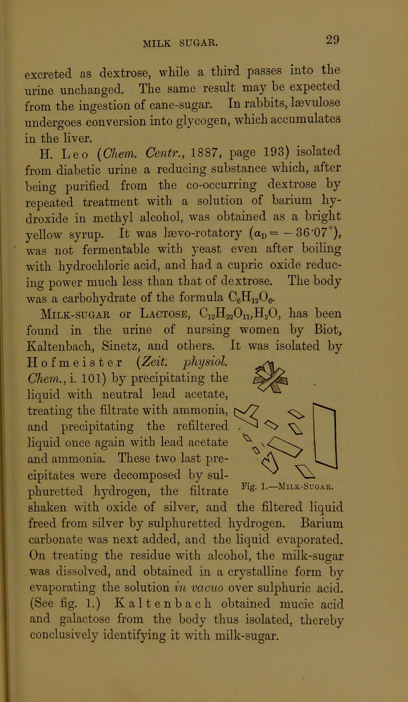 MILK SUGAR. excreted as dextrose, while a third passes into the urine unchanged. The same result may be expected from the ingestion of cane-sugar. In rabbits, laevulose undergoes conversion into glycogen, which accumulates in the liver. H. Leo (Chem. Centr., 1887, page 193) isolated from diabetic urine a reducing substance which, after being purified from the co-occurring dextrose by repeated treatment with a solution of barium hy- droxide in methyl alcohol, was obtained as a bright yellow syrup. It was Isevo-rotatory (ao= -36’07°), ' was not fermentable with yeast even after boiling with hydrochloric acid, and had a cupric oxide reduc- ing power much less than that of dextrose. The body was a carbohydrate of the formula CeHisOe. Milk-sugar or Lactose, Ci2H220h,H20, has been found in the urine of nursing women by Biot, Kaltenbach, Sinetz, and others. It was isolated by Hofmeister [Zcit: physiol. Chem., i. 101) by precipitating the liquid with neutral lead acetate, treating the filtrate with ammonia, and precipitating the refiltered liquid once again with lead acetate and ammonia. These two last pre- cipitates were decomposed by sul- phuretted hydrogen, the filtrate i-— shaken with oxide of silver, and the filtered liquid freed from silver by sulphuretted hydrogen. Barium carbonate was next added, and the liquid evaporated. On treating the residue with alcohol, the milk-sugar was dissolved, and obtained in a crystalline form by evaporating the solution in vacuo over sulphuric acid. (See fig. 1.) Kaltenbach obtained mucic acid and galactose from the body thus isolated, thereby conclusively identifying it with milk-sugar.