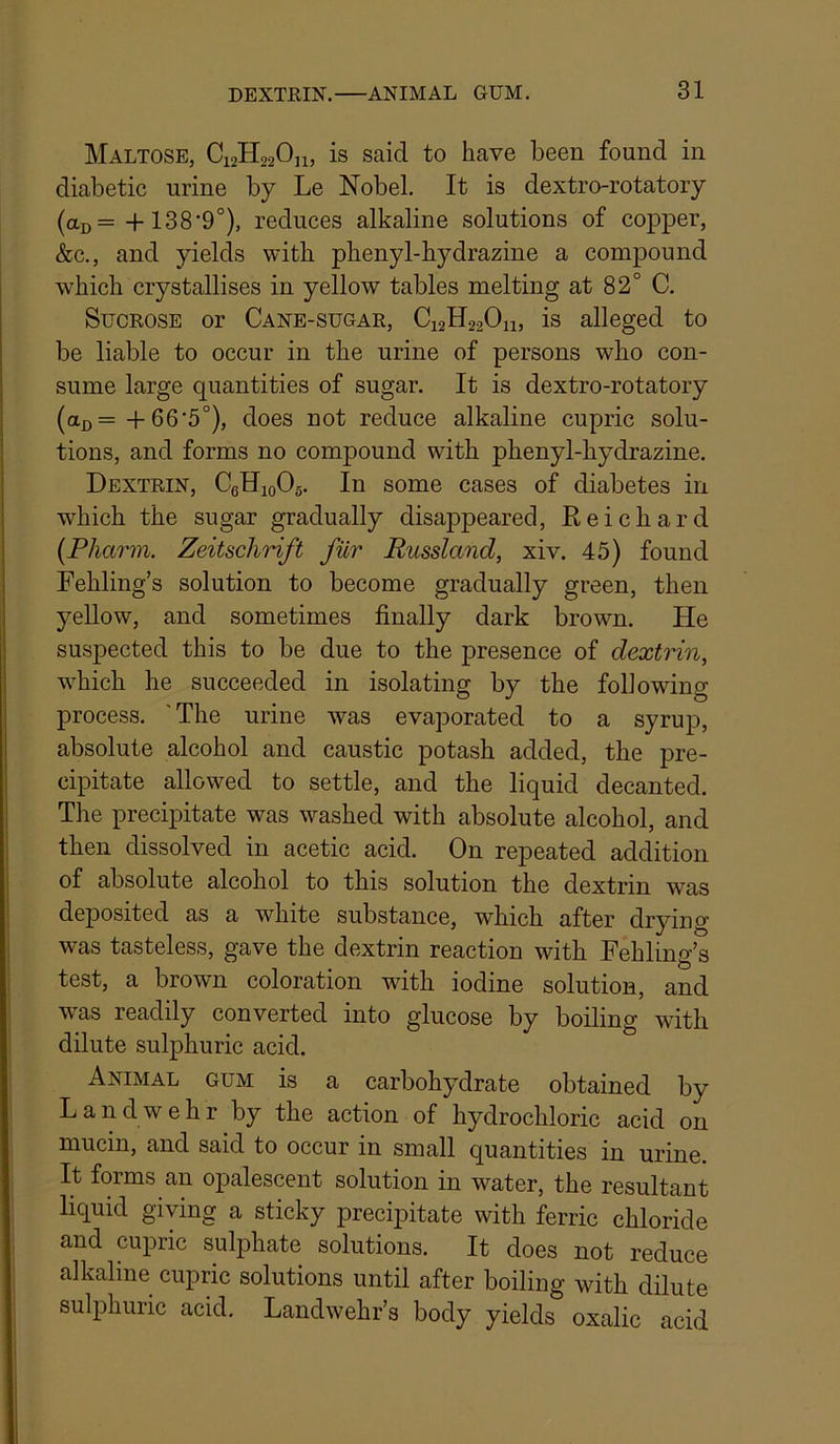 Maltose, C12H22OJ1, is said to have been found in diabetic urine by Le Nobel. It is dextro-rotatory (aD= +138’9°), reduces alkaline solutions of copper, &c., and yields with phenyl-hydrazine a compound which crystallises in yellow tables melting at 82° C. Sucrose or Cane-sugar, C12H22O11, is alleged to be liable to occur in the urine of persons who con- sume large quantities of sugar. It is dextro-rotatory (aj)=-1-66'5°), does not reduce alkaline cupric solu- tions, and forms no compound with phenyl-hydrazine. Dextrin, CeHioOg. In some cases of diabetes in w^hich the sugar gradually disappeared, Eeichard {Pharin. Zeitschrift fiir Russland, xiv. 45) found Fehling’s solution to become gradually green, then yeUow, and sometimes finally dark brown. He suspected this to be due to the presence of dextrin, w'hich he succeeded in isolating by the following process. ' The urine was evaporated to a syrup, absolute alcohol and caustic potash added, the pre- cipitate allowed to settle, and the liquid decanted. The precipitate was washed with absolute alcohol, and then dissolved in acetic acid. On repeated addition of absolute alcohol to this solution the dextrin was deposited as a white substance, which after drying was tasteless, gave the dextrin reaction with Fehling’s test, a brown coloration with iodine solution, and was readily converted into glucose by boiling with dilute sulphuric acid. Animal gum is a carbohydrate obtained by Landwehr by the action of hydrochloric acid on mucin, and said to occur in small quantities in urine It forms an opalescent solution in water, the resultant liquid giving a sticky precipitate with ferric chloride and cupric sulphate solutions. It does not reduce alkaline cupric solutions until after boiling with dilute sulphuric acid. Landwehr’s body yields oxalic acid