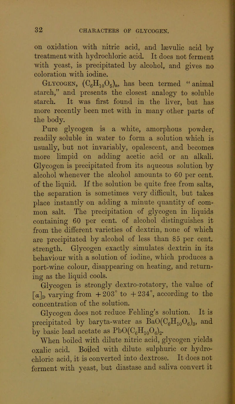 on oxidation with nitric acid, and. Iscvulic acid by treatment with hydrochloric acid. It does not ferment with yeast, is precipitated by alcohol, and gives no coloration with iodine. Glycogen, (CgHjoOg)^, has been termed “ animal starch,” and presents the closest analogy to soluble starch. It was first found in the liver, but has more recently been met with in many other parts of the body. Pure glycogen is a white, amorphous powder, readily soluble in water to form a solution which is usually, but not invariably, opalescent, and becomes more limpid on adding acetic acid or an alkali. Glycogen is precipitated from its aqueous solution by alcohol whenever the alcohol amounts to 60 per cent, of the liquid. If the solution be quite free from salts, the separation is sometimes very difficult, but takes place instantly on adding a minute quantity of com- mon salt. The precipitation of glycogen in liquids containing 60 per cent, of alcohol distinguishes it from the different varieties of dextrin, none of which are precipitated by alcohol of less than 85 per cent, strength. Glycogen exactly simulates dextrin in its behaviour with a solution of iodine, which produces a port-wine colour, disappearing on heating, and return- ing as the liquid cools. Glycogen is strongly dextro-rotatory, the value of [a]i) varying from + 203° to -H 234°, according to the concentration of the solution. Glycogen does not reduce Fehling’s solution. It is precipitated by baryta-water as BaO(C6HioOe)3, and by basic lead acetate as PbO(C6HioOg)2. When boiled with dilute nitric acid, gl}^cogen yields oxalic acid. Boiled with dilute sulphuric or hydro- chloric acid, it is converted into dextrose. It does not ferment with yeast, but diastase and saliva convert it