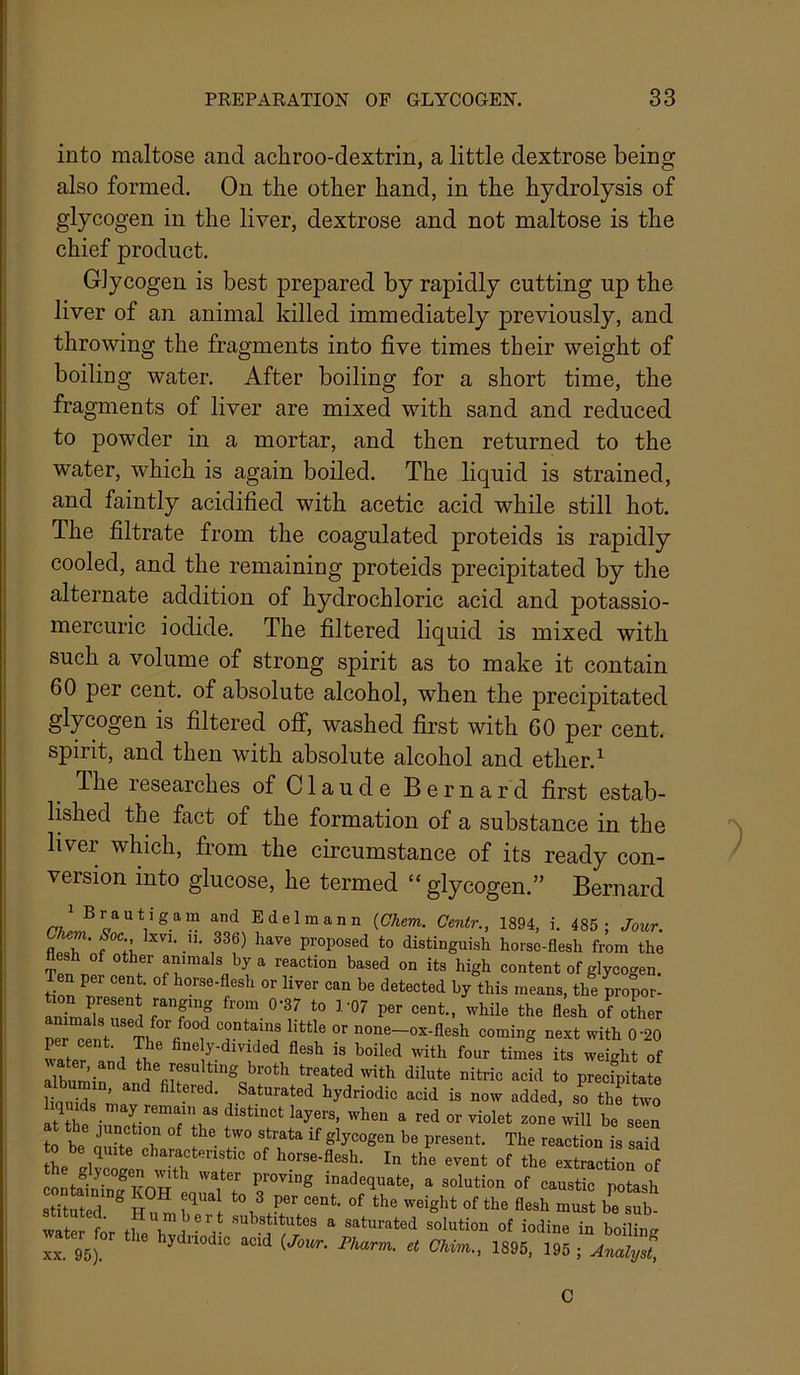 into maltose and achroo-dextrin, a little dextrose being also formed. On the other hand, in the hydrolysis of glycogen in the liver, dextrose and not maltose is the chief product. Glycogen is best prepared by rapidly cutting up the liver of an animal killed immediately previously, and throwing the fragments into five times their weight of boiling water. After boiling for a short time, the fragments of liver are mixed with sand and reduced to powder in a mortar, and then returned to the water, which is again boiled. The liquid is strained, and faintly acidified with acetic acid while still hot. The filtrate from the coagulated proteids is rapidly cooled, and the remaining proteids precipitated by the alternate addition of hydrochloric acid and potassio- mercuric iodide. The filtered liquid is mixed with such a volume of strong spirit as to make it contain 60 per cent, of absolute alcohol, when the precipitated glycogen is filtered off, washed first with 60 per cent, spirit, and then with absolute alcohol and ether.^ Ihe researches of Claude Bernard first estab- lished the fact of the formation of a substance in the liver which, from the circumstance of its ready con- version into glucose, he termed “ glycogen.” Bernard ^ituted. Humbert substitutes a saturated solutioi water for tlie hydnodic acid {Jour. Pharm. et Chim., a solution of caustic potash iight of the flesh must be sub- solution of iodine in boiling Chim., 1895, 195 ; Analyst, C