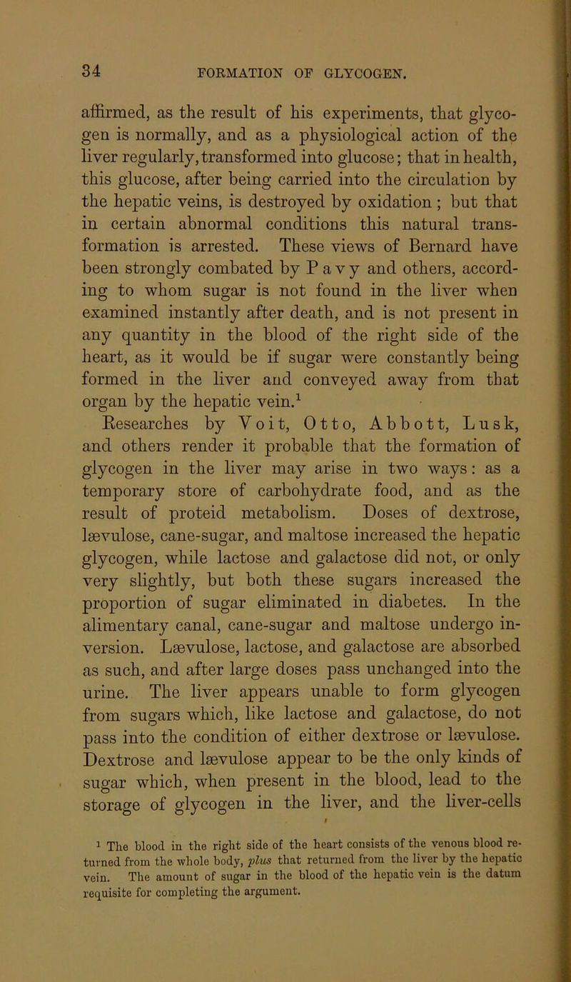 affirmed, as the result of his experiments, that glyco- gen is normally, and as a physiological action of the liver regularly, transformed into glucose; that in health, this glucose, after being carried into the circulation by the hepatic veins, is destroyed by oxidation ; but that in certain abnormal conditions this natural trans- formation is arrested. These views of Bernard have been strongly combated by P a v y and others, accord- ing to whom sugar is not found in the liver when examined instantly after death, and is not present in any quantity in the blood of the right side of the heart, as it would be if sugar were constantly being formed in the liver and conveyed away from that organ by the hepatic vein.^ Kesearches by Voit, Otto, Abbott, Lusk, and others render it probable that the formation of glycogen in the liver may arise in two ways: as a temporary store of carbohydrate food, and as the result of proteid metabolism. Doses of dextrose, Isevulose, cane-sugar, and maltose increased the hepatic glycogen, while lactose and galactose did not, or only very slightly, but both these sugars increased the proportion of sugar eliminated in diabetes. In the alimentary canal, cane-sugar and maltose undergo in- version. Laevulose, lactose, and galactose are absorbed as such, and after large doses pass unchanged into the urine. The liver appears unable to form glycogen from sugars which, like lactose and galactose, do not pass into the condition of either dextrose or Isevulose. Dextrose and laevulose appear to be the only kinds of sugar which, when present in the blood, lead to the storage of glycogen in the liver, and the liver-cells t 1 The blood in the right side of the heart consists of the venous blood re- turned from the whole body, plus that returned from the liver by the hepatic vein. The amount of sugar in the blood of the hepatic vein is the datum requisite for completing the argument.