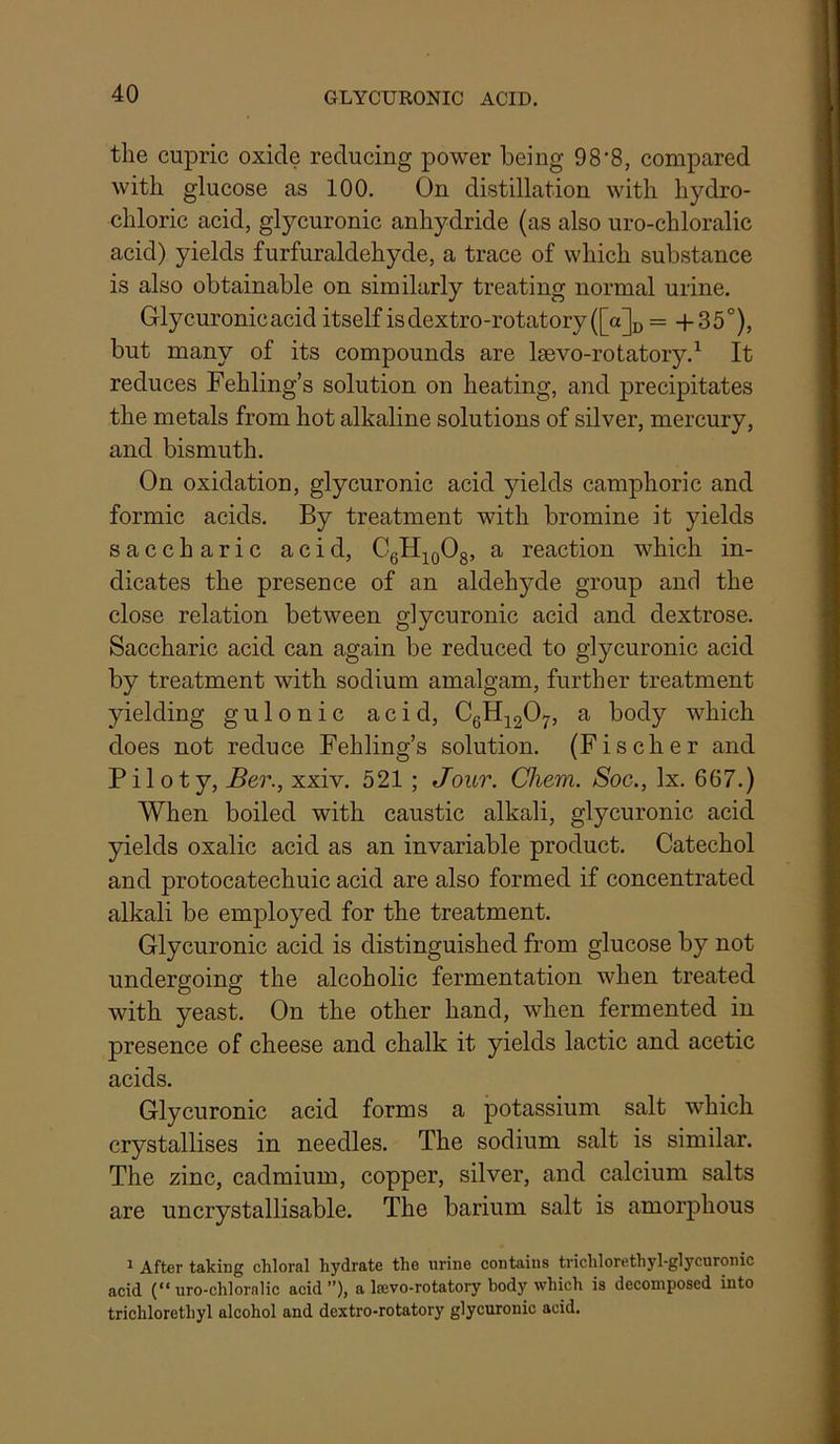 the cupric oxide reducing power being 98'8, compared with glucose as 100. On distillation with hydro- chloric acid, glycuronic anhydride (as also uro-chloralic acid) yields furfuraldehyde, a trace of which substance is also obtainable on similarly treating normal urine. Glycuronic acid itself is dextro-rotatory ([a]u = -f 35°), but many of its compounds are Igevo-rotatory.^ It reduces Fehling’s solution on heating, and precipitates the metals from hot alkaline solutions of silver, mercury, and bismuth. On oxidation, glycuronic acid yields camphoric and formic acids. By treatment with bromine it yields saccharic acid, CgH^^oOs’ ^ reaction which in- dicates the presence of an aldehyde group and the close relation between glycuronic acid and dextrose. Saccharic acid can again be reduced to glycuronic acid by treatment with sodium amalgam, further treatment yielding gulonic acid, CgH;^2075 ^ body which does not reduce Fehling’s solution. (Fischer and Piloty, Ber., xxiv. 521 ; Jour. Cliem. Soc., lx. 667.) When boiled with caustic alkali, glycuronic acid yields oxalic acid as an invariable product. Catechol and protocatechuic acid are also formed if concentrated alkali be employed for the treatment. Glycuronic acid is distinguished from glucose by not undergoing the alcoholic fermentation when treated with yeast. On the other hand, when fermented in presence of cheese and chalk it yields lactic and acetic acids. Glycuronic acid forms a potassium salt which crystallises in needles. The sodium salt is similar. The zinc, cadmium, copper, silver, and calcium salts are uncrystallisable. The barium salt is amorphous ^ After taking chloral hydrate the urine contains trichlorethyl-glycuronic acid (“uro-chloralic acid”), a Iffivo-rotatory body which is decomposed into trichlorethyl alcohol and dextro-rotatory glycuronic acid.