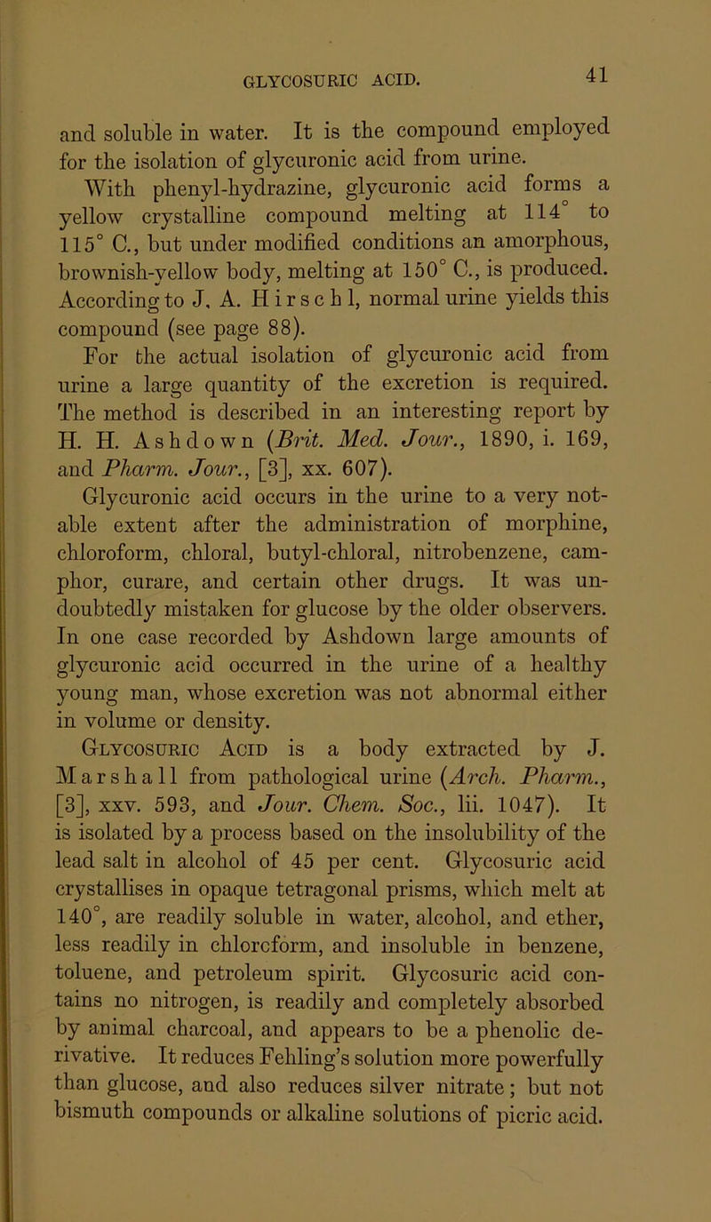 and soluble in water. It is the compound employed for the isolation of glycuronic acid from urine. With phenyl-hydrazine, glycuronic acid forms a yellow crystalline compound melting at 114 to 115° C., but under modified conditions an amorphous, brownish-yellow body, melting at 150° C., is produced. According to J, A. H i r s c h 1, normal urine yields this compound (see page 88). For the actual isolation of glycuronic acid from urine a large quantity of the excretion is required. The method is described in an interesting report by H. H. Ashdown [Brit. Med. Jour., 1890, i. 169, and Pharin. Jour., [3], xx. 607). Glycuronic acid occurs in the urine to a very not- able extent after the administration of morphine, chloroform, chloral, butyl-chloral, nitrobenzene, cam- phor, curare, and certain other drugs. It was un- doubtedly mistaken for glucose by the older observers. In one case recorded by Ashdown large amounts of glycuronic acid occurred in the urine of a healthy young man, whose excretion was not abnormal either in volume or density. Glycosdric Acid is a body extracted by J. Marshall from pathological urine (^rcA Pliarm., [3], XXV. 593, and Jour. Chem. Soc., lii. 1047). It is isolated by a process based on the insolubility of the lead salt in alcohol of 45 per cent. Glycosuric acid crystallises in opaque tetragonal prisms, which melt at 140°, are readily soluble in water, alcohol, and ether, less readily in chloroform, and insoluble in benzene, toluene, and petroleum spirit. Glycosuric acid con- tains no nitrogen, is readily and completely absorbed by animal charcoal, and appears to be a phenolic de- rivative. It reduces Fehling’s solution more powerfully than glucose, and also reduces silver nitrate; but not bismuth compounds or alkaline solutions of picric acid.