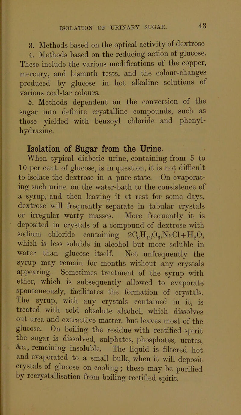 3. Methods based on the optical activity of dextrose 4. Methods based on the reducing action of glucose. These include the various modifications of the copper, mercury, and bismuth tests, and the colour-changes produced by glucose in hot alkaline solutions of various coal-tar colours. 5. Methods dependent on the conversion of the sugar into definite crystalline compounds, such as those yielded with benzoyl chloride and phenyl- hydrazine. Isolation of Sugar from the Urine. When typical diabetic urine, containing from 5 to 10 per cent, of glucose, is in question, it is not difficult to isolate the dextrose in a pure state. On evaporat- ing such urine on the water-bath to the consistence of a syrup, and then leaving it at rest for some days, dextrose will frequently separate in tabular crystals or irregular warty masses. More frequently it is deposited in crystals of a compound of dextrose with sodium chloride containing 2CgH3^2065NaCl-|-H20, which is less soluble in alcohol but more soluble in water than glucose itself. Not unfrequently the syrup may remain for months without any crystals appearing. Sometimes treatment of the syrup with ether, which is subsequently allowed to evaporate spontaneously, facilitates the formation of crystals. The syrup, with any crystals contained in it, is treated with cold absolute alcohol, which dissolves out urea and extractive matter, but leaves most of the glucose. On boiling the residue with rectified spirit the sugar is dissolved, sulphates, phosphates, urates, &c., remaining insoluble. The liquid is filtered hot and evaporated to a small bulk, when it will deposit crystals of glucose on cooling; these may be purified by recrystallisation from boiling rectified spirit.
