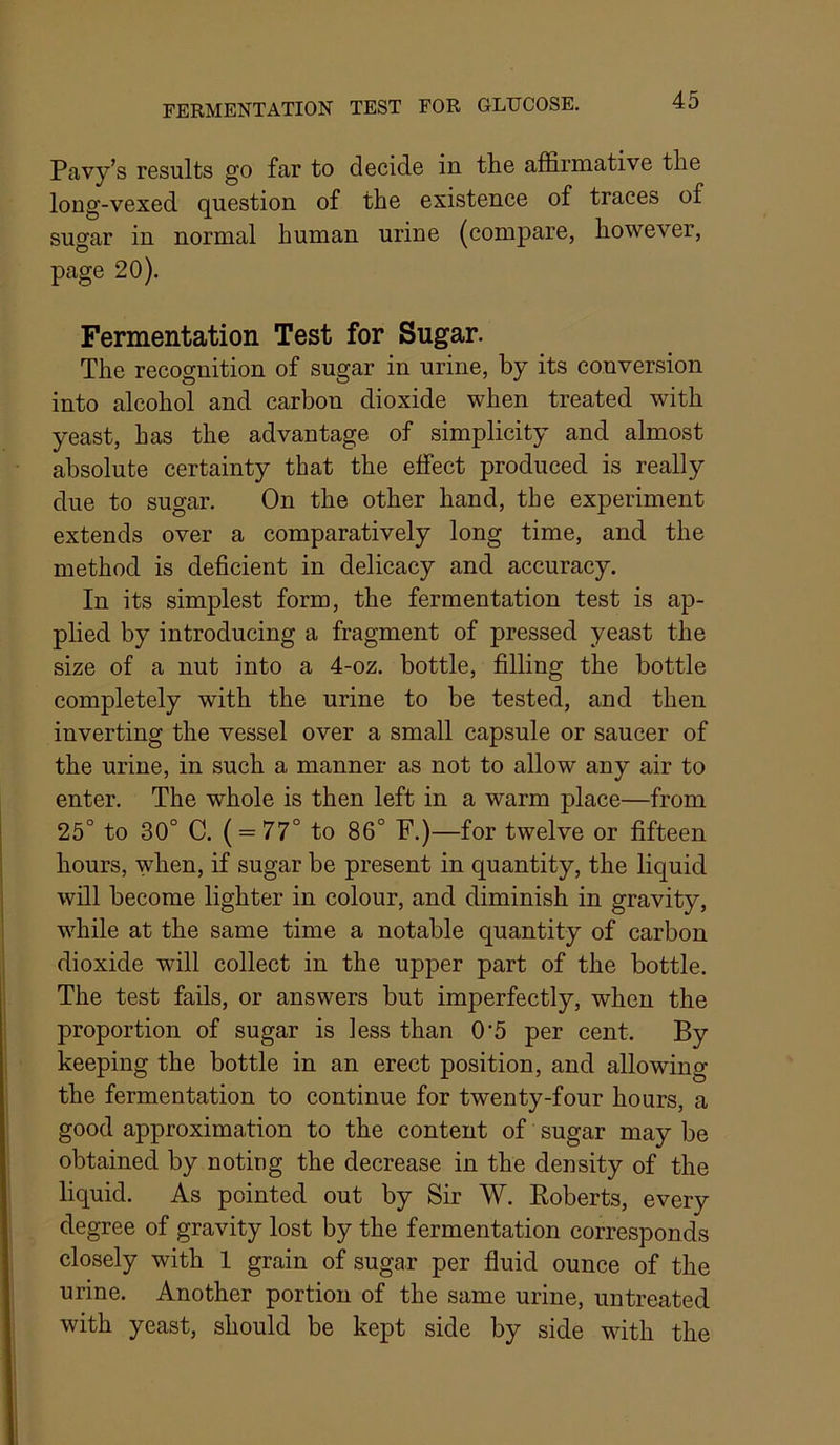 Pavy’s results go far to decide in the affirmative the long-vexed question of the existence of traces of sugar in normal human urine (compare, however, page 20). Fermentation Test for Sugar. The recognition of sugar in urine, by its conversion into alcohol and carbon dioxide when treated with yeast, has the advantage of simplicity and almost absolute certainty that the effect produced is really due to sugar. On the other hand, the experiment extends over a comparatively long time, and the method is deficient in delicacy and accuracy. In its simplest form, the fermentation test is ap- plied by introducing a fragment of pressed yeast the size of a nut into a 4-oz. bottle, filling the bottle completely with the urine to be tested, and then inverting the vessel over a small capsule or saucer of the urine, in such a manner as not to allow any air to enter. The whole is then left in a warm place—from 25° to 30° C. ( = 77° to 86° F.)—for twelve or fifteen hours, when, if sugar be present in quantity, the liquid will become lighter in colour, and diminish in gravity, while at the same time a notable quantity of carbon dioxide will collect in the upper part of the bottle. The test fails, or answers but imperfectly, when the proportion of sugar is less than 0’5 per cent. By keeping the bottle in an erect position, and allowing the fermentation to continue for twenty-four hours, a good approximation to the content of sugar may be obtained by noting the decrease in the density of the liquid. As pointed out by Sir W. Eoberts, every degree of gravity lost by the fermentation corresponds closely with 1 grain of sugar per fluid ounce of the urine. Another portion of the same urine, untreated with yeast, should be kept side by side with the