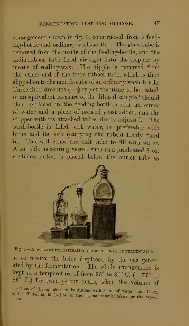 arrangement shown in fig. 3, constructed from a feed- ing-bottle and ordinary wash-bottle. The glass tube is removed from the inside of the feeding-bottle, and the india-rubber tube fixed air-tight into the stopper by means of sealing-wax. The nipple is removed from the other end of the india-rubber tube, which is then slipped on to the mouth-tube of an ordinary wash-bottle. Three fluid drachms ( = f oz.) of the urine to be tested, or an equivalent measure of the diluted sample,^ should then be placed in the feeding-bottle, about an ounce of water and a piece of pressed yeast added, and the stopper with its attached tubes firmly adjusted. The wash-bottle is filled with water, or preferably with brine, and its cork (carrying the tubes) firmly fixed in. This will cause the exit tube to fill with water. A suitable measuring vessel, such as a graduated 8-oz. medicine-bottle, is placed below the outlet tube so Fig. 3. Apparatus for estimating diabetic sugar by fermentation. as to receive the brine displaced by the gas gener- ated by the fermentation. The whole arrangement is kept at a temperature of from 25° to 30° C. ( = 77° to 86° F.) for twenty-four hours, when the volume of sample may bo diluted with 3 oz. of water, and oz diluted liquid ( = §oz. of the original sample) taken for the experi-