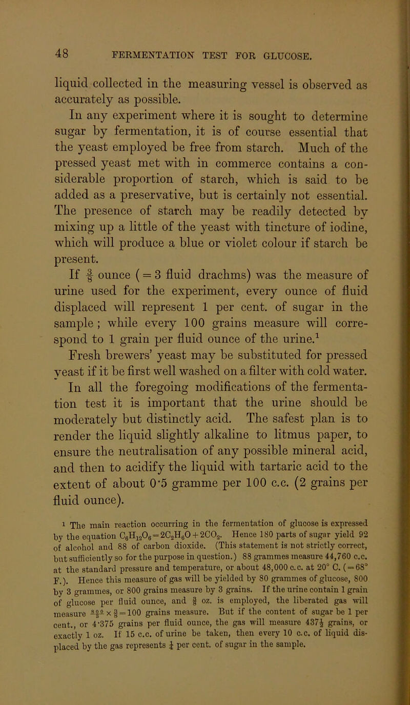 liquid collected in the measuring vessel is observed as accurately as possible. In any experiment where it is sought to determine sugar by fermentation, it is of course essential that the yeast employed be free from starch. Much of the pressed yeast met with in commerce contains a con- siderable proportion of starch, which is said to be added as a preservative, but is certainly not essential. The presence of starch may be readily detected by mixing up a little of the yeast with tincture of iodine, which will produce a blue or violet colour if starch be present. If f ounce (= 3 fluid drachms) was the measure of urine used for the experiment, every ounce of fluid displaced will represent 1 per cent, of sugar in the sample; while every 100 grains measure will corre- spond to 1 grain per fluid ounce of the urine.^ Fresh brewers’ yeast may be substituted for pressed veast if it be first well washed on a filter with cold water. In all the foregoing modifications of the fermenta- tion test it is important that the urine should be moderately but distinctly acid. The safest plan is to render the liquid slightly alkaline to litmus paper, to ensure the neutralisation of any possible mineral acid, and then to acidify the liquid with tartaric acid to the extent of about 0‘5 gramme per 100 c.c. (2 grains per fluid ounce). 1 The main reaction occurring in the fermentation of glucose is expressed by the equation CbHi206=2C2H60 + 2C02. Hence 180 parts of sugar yield 92 of alcohol and 88 of carbon dioxide. (This statement is not strictly correct, but sufficiently so for the purpose in question.) 88 gi-ammes measure 44,760 c.c. at the standard pressure and temperature, or about 48,000 c.c. at 20° C. ( = 68° F.). Hence this measure of gas will be yielded by 80 grammes of glucose, 800 by 3 grammes, or 800 grains measure by 3 grains. If the urine contain 1 grain of glucose per fluid ounce, and § oz. is employed, the liberated gas will measure ^5^x| = 100 grains measure. But if the content of sugar be 1 per cent., or 4’375 gi-ains per fluid ounce, the gas will measure 437^ grains, or exactly 1 oz. If 15 c.c. of urine be taken, then every 10 c.c. of liquid dis- placed by the gas represents J per cent, of sugar in the sample.