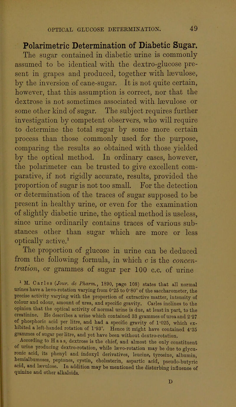 Polarimetric Determination of Diabetic Sugar. The sugar contained in diabetic urine is commonly assumed to be identical with the dextro-glucose pre- sent in grapes and produced, together with Isevulose, by the inversion of cane-sugar. It is not quite certain, however, that this assumption is correct, nor that the dextrose is not sometimes associated with laevulose or some other kind of sugar. The subject requires further investigation by competent observ-ers, who will require to determine the total sugar by some more certain process than those commonly used for the purpose, comparing the results so obtained with those yielded by the optical method. In ordinary cases, however, the polarimeter can be trusted to give excellent com- parative, if not rigidly accurate, results, provided the proportion of sugar is not too small. For the detection or determination of the traces of sugar supposed to be present in healthy urine, or even for the examination of slightly diabetic urine, the optical method is useless, since urine ordinarily contains traces of various sub- stances other than sugar which are more or less optically active.^ The proportion of glucose in urine can be deduced from the following formula, in which c is the concen- tration, or grammes of sugar per 100 c.c. of urine ^ M. Carles {Jour, de Pharm., 1890, page 108) states that all normal urines have a Isevo-rotation varying from 0'25 to 0‘80° of the saccharometer, the precise activity vaiying with the proportion of extractive matter, intensity of colour and odour, amount of urea, and specific gravity. Carles inclines to the opinion that the optical activity of normal urine is due, at least in part, to the creatinine. He describes a urine which contained 33 grammes of urea and 2'27 of phosphoric acid per litre, and had a specific gravity of 1’025, which ex- hibited a left-handed rotation of 1*93“. Hence it might have contained 4'35 grammes of sugar per litre, and yet have been without dextro-rotation. According to Haas, dextrose is the chief, and almost the only constituent of urine producing dextro-rotation, while Isevo-rotation may be due to glycu- ronic acid, its phenyl and indoxyl derivatives, leucine, tjTosine, albumin, hemialbumoses, peptones, cystin, cholesterin, aspartic acid, pseudo-butyric acid, and laevulose. In addition may be mentioned the disturbing influence of (quinine and other alkaloids. D