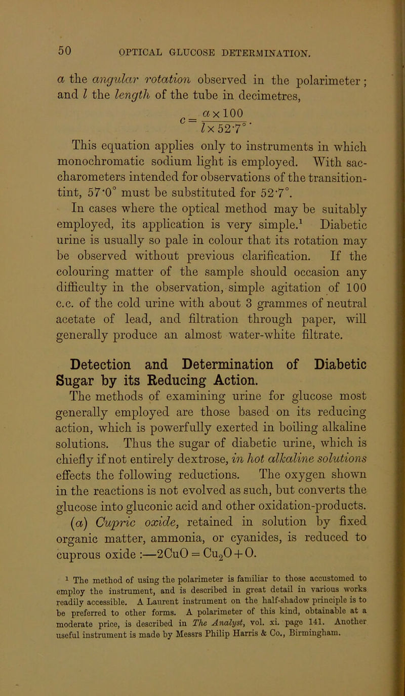 a the angular rotation observed in the polarimeter; and I the length of the tube in decimetres, _ ax 100 Zx527“’ This equation applies only to instruments in which monochromatic sodium light is employed. With sac- charometers intended for observations of the transition- tint, 57*0° must be substituted for 527°. In cases where the optical method may be suitably employed, its application is very simple.^ Diabetic urine is usually so pale in colour that its rotation may be observed without previous clarification. If the colouring matter of the samj^le should occasion any difficulty in the observation, simple agitation of 100 c.c. of the cold urine with about 3 grammes of neutral acetate of lead, and filtration through paper, will generally produce an almost water-white filtrate. Detection and Determination of Diabetic Sugar by its Reducing Action. The methods of examining urine for glucose most generally employed are those based on its reducing action, which is powerfully exerted in boiling alkaline solutions. Thus the sugar of diabetic urine, which is chiefly if not entirely dextrose, in hot alkaline solutions effects the following reductions. The oxygen shown in the reactions is not evolved as such, but converts the glucose into gluconic acid and other oxidation-products. (a) Cupric oxide, retained in solution by fixed organic matter, ammonia, or cyanides, is reduced to cuprous oxide ;—2CuO = CugO-f-O. 1 The method of using the polarimeter is familiar to those accustomed to employ the instrument, and is described in great detail in various works readily accessible. A Laurent instrument on the half-shadow principle is to he preferred to other forms. A polarimeter of this kind, obtainable at a moderate price, is described in The Analyst, vol. xi. page 141. Another useful instrument is made by Messrs Philip Harris & Co,, Birmingham.