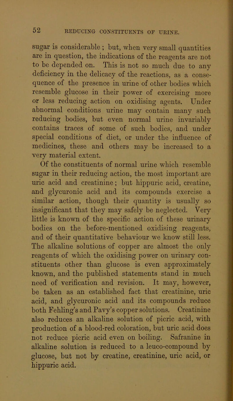 REDUCING CONSTITUENTS OF URINE, sugar is considerable ; but, when very small quantities are in question, the indications of the reagents are not to be depended on. This is not so much due to any deficiency in the delicacy of the reactions, as a conse- quence of the presence in urine of other bodies which resemble glucose in their power of exercising more or less reducing action on oxidising agents. Under abnormal conditions urine may contain many such reducing bodies, but even normal urine invariably contains traces of some of such bodies, and under special conditions of diet, or under the influence of medicines, these and others may be increased to a very material extent. Of the constituents of normal urine which resemble sugar in their reducing action, the most important are uric acid and creatinine; but hippuric acid, creatine, and glycuronic acid and its compounds exercise a similar action, though their quantity is usually so insignificant that they may safely be neglected. Very little is known of the specific action of these urinary bodies on the before-mentioned oxidising reagents, and of their quantitative behaviour we know still less. The alkaline solutions of copper are almost the only reagents of which the oxidising power on urinary con- stituents other than glucose is even approximately known, and the published statements stand in much need of verification and revision. It may, however, be taken as an established fact that creatinine, uric acid, and glycuronic acid and its compounds reduce both Fehling’s and Pavy’s copper solutions. Creatinine also reduces an alkaline solution of picric acid, with production of a blood-red coloration, but uric acid does not reduce picric acid even on boiling. Safranine in alkaline solution is reduced to a leuco-compound by glucose, but not by creatine, creatinine, uric acid, or hippuric acid.